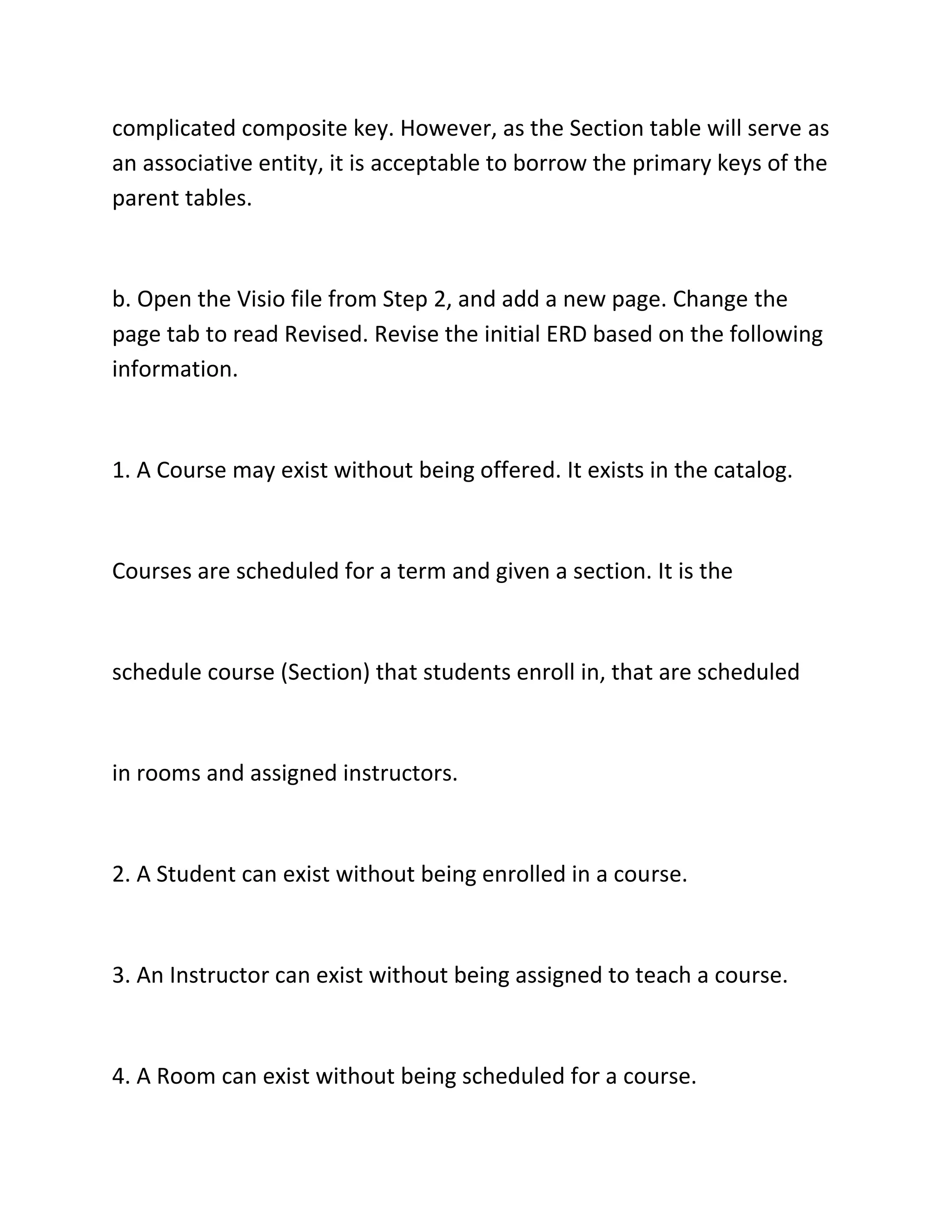 complicated composite key. However, as the Section table will serve as
an associative entity, it is acceptable to borrow the primary keys of the
parent tables.
b. Open the Visio file from Step 2, and add a new page. Change the
page tab to read Revised. Revise the initial ERD based on the following
information.
1. A Course may exist without being offered. It exists in the catalog.
Courses are scheduled for a term and given a section. It is the
schedule course (Section) that students enroll in, that are scheduled
in rooms and assigned instructors.
2. A Student can exist without being enrolled in a course.
3. An Instructor can exist without being assigned to teach a course.
4. A Room can exist without being scheduled for a course.
 