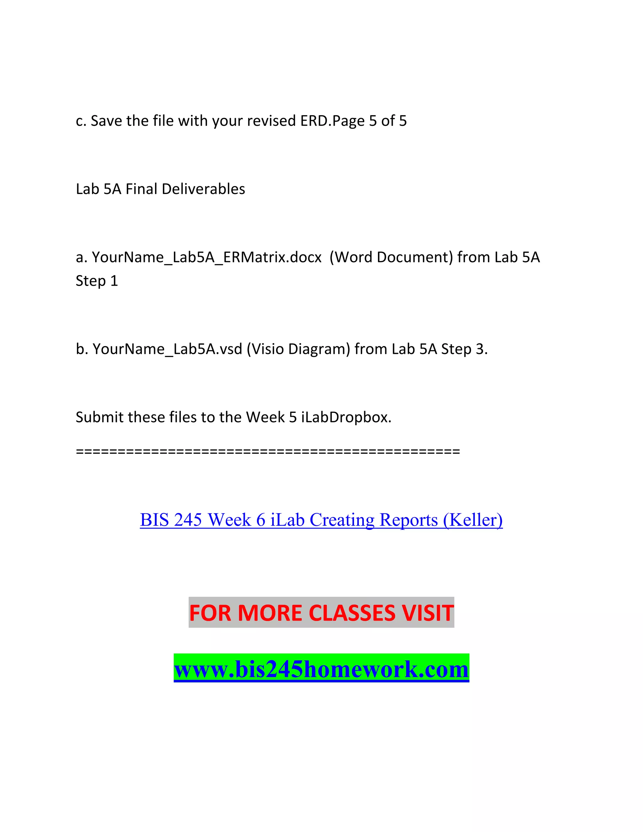 c. Save the file with your revised ERD.Page 5 of 5
Lab 5A Final Deliverables
a. YourName_Lab5A_ERMatrix.docx (Word Document) from Lab 5A
Step 1
b. YourName_Lab5A.vsd (Visio Diagram) from Lab 5A Step 3.
Submit these files to the Week 5 iLabDropbox.
==============================================
BIS 245 Week 6 iLab Creating Reports (Keller)
FOR MORE CLASSES VISIT
www.bis245homework.com
 