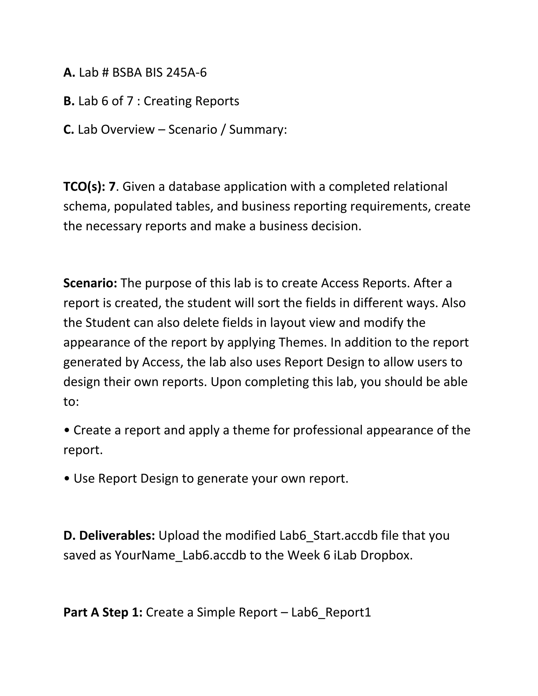 A. Lab # BSBA BIS 245A-6
B. Lab 6 of 7 : Creating Reports
C. Lab Overview – Scenario / Summary:
TCO(s): 7. Given a database application with a completed relational
schema, populated tables, and business reporting requirements, create
the necessary reports and make a business decision.
Scenario: The purpose of this lab is to create Access Reports. After a
report is created, the student will sort the fields in different ways. Also
the Student can also delete fields in layout view and modify the
appearance of the report by applying Themes. In addition to the report
generated by Access, the lab also uses Report Design to allow users to
design their own reports. Upon completing this lab, you should be able
to:
• Create a report and apply a theme for professional appearance of the
report.
• Use Report Design to generate your own report.
D. Deliverables: Upload the modified Lab6_Start.accdb file that you
saved as YourName_Lab6.accdb to the Week 6 iLab Dropbox.
Part A Step 1: Create a Simple Report – Lab6_Report1
 