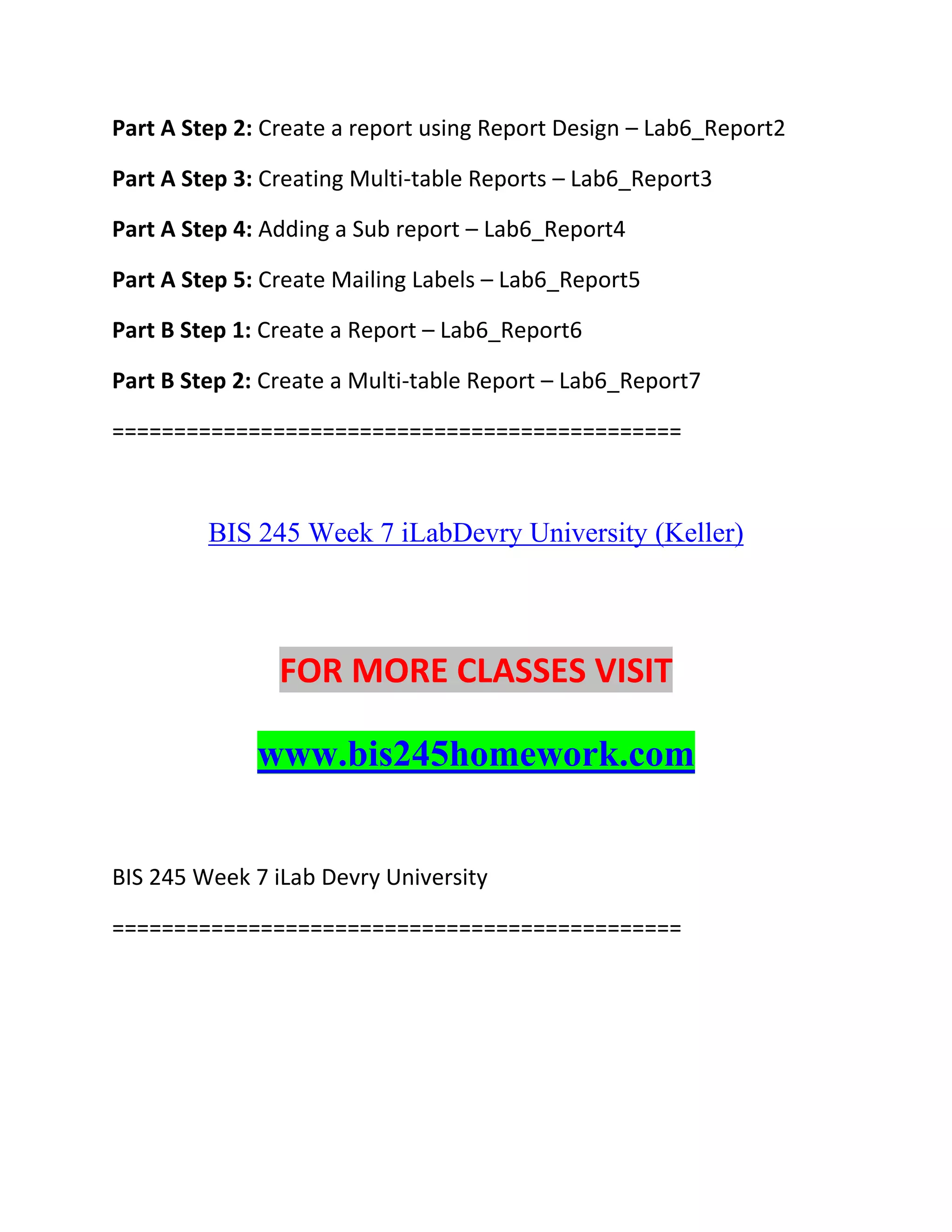 Part A Step 2: Create a report using Report Design – Lab6_Report2
Part A Step 3: Creating Multi-table Reports – Lab6_Report3
Part A Step 4: Adding a Sub report – Lab6_Report4
Part A Step 5: Create Mailing Labels – Lab6_Report5
Part B Step 1: Create a Report – Lab6_Report6
Part B Step 2: Create a Multi-table Report – Lab6_Report7
==============================================
BIS 245 Week 7 iLabDevry University (Keller)
FOR MORE CLASSES VISIT
www.bis245homework.com
BIS 245 Week 7 iLab Devry University
==============================================
 
