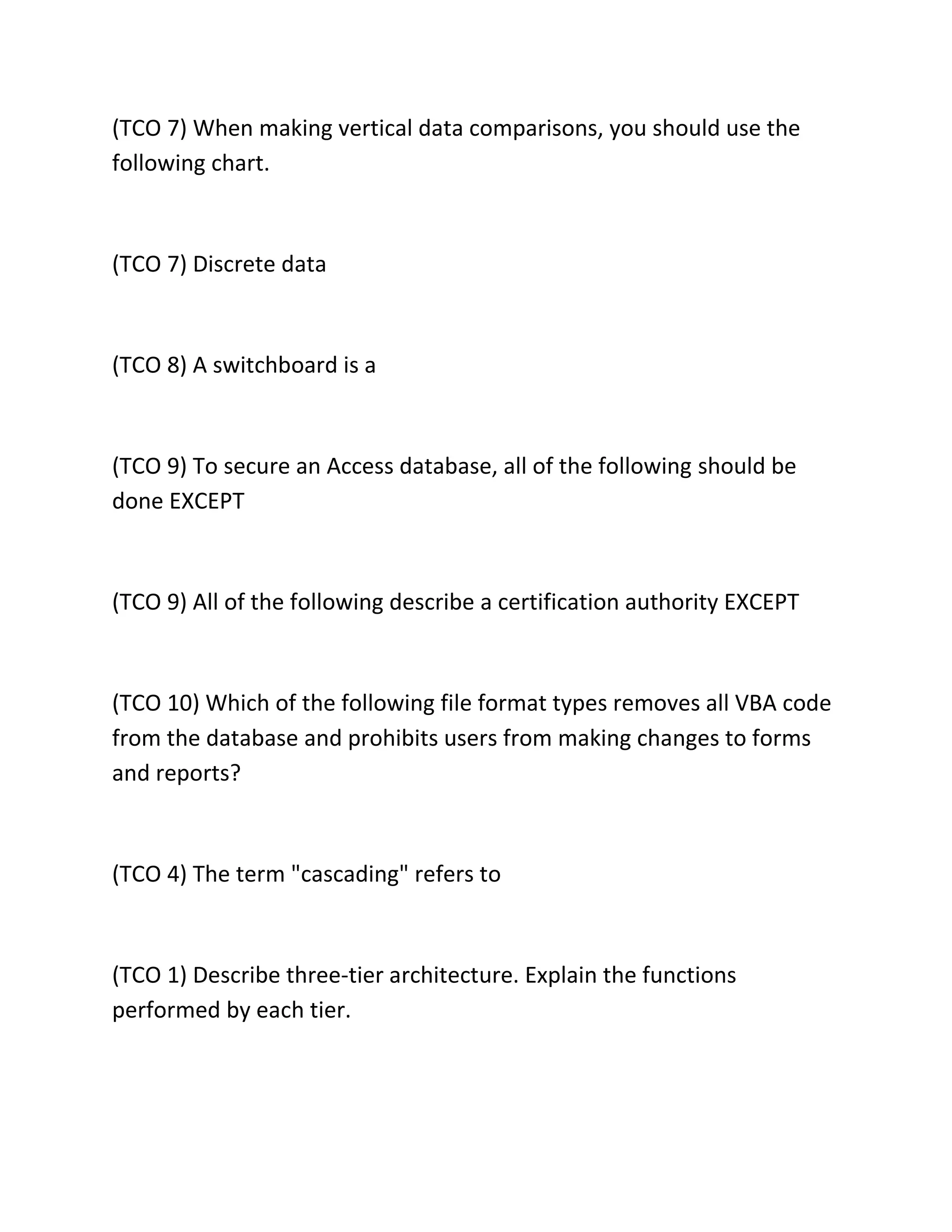 (TCO 7) When making vertical data comparisons, you should use the
following chart.
(TCO 7) Discrete data
(TCO 8) A switchboard is a
(TCO 9) To secure an Access database, all of the following should be
done EXCEPT
(TCO 9) All of the following describe a certification authority EXCEPT
(TCO 10) Which of the following file format types removes all VBA code
from the database and prohibits users from making changes to forms
and reports?
(TCO 4) The term "cascading" refers to
(TCO 1) Describe three-tier architecture. Explain the functions
performed by each tier.
 