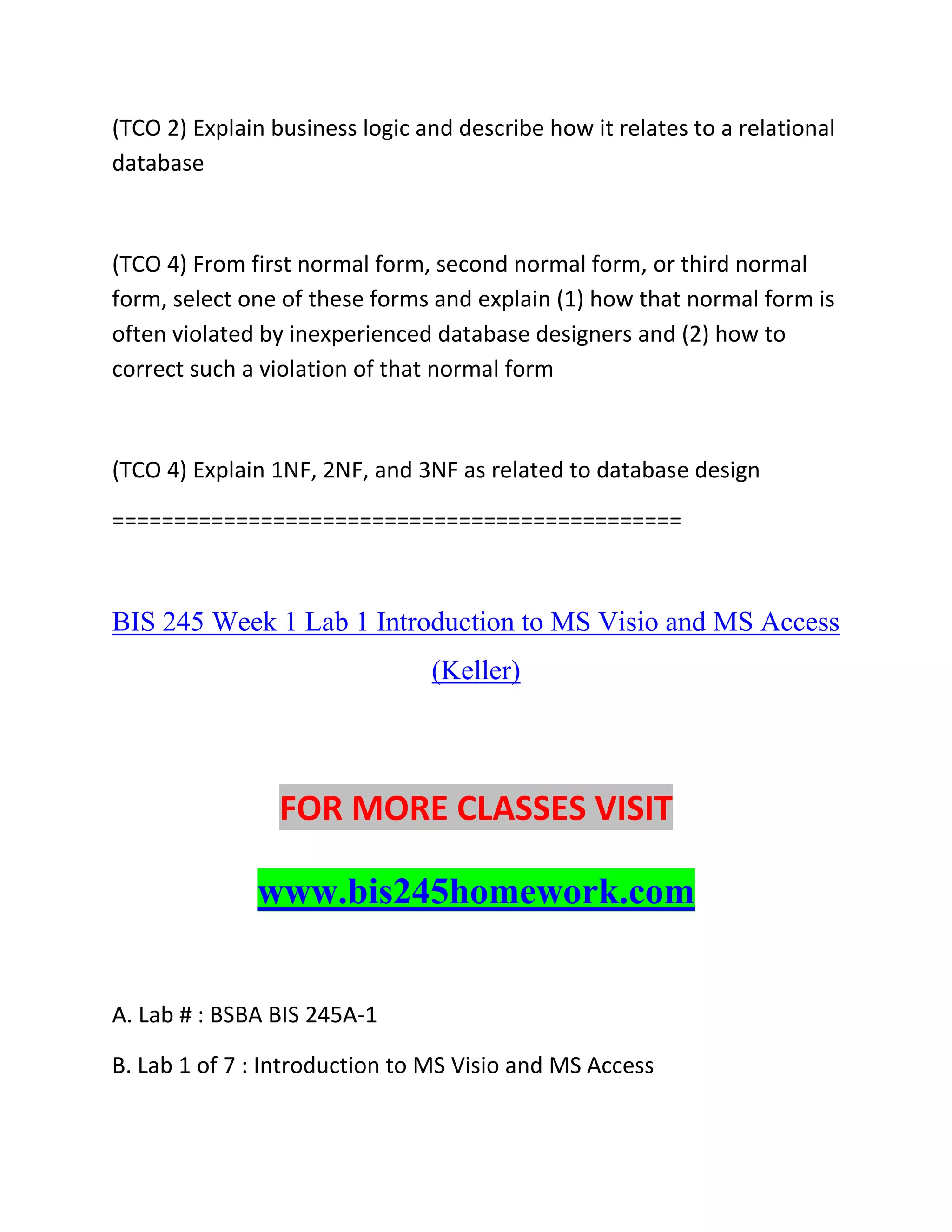 (TCO 2) Explain business logic and describe how it relates to a relational
database
(TCO 4) From first normal form, second normal form, or third normal
form, select one of these forms and explain (1) how that normal form is
often violated by inexperienced database designers and (2) how to
correct such a violation of that normal form
(TCO 4) Explain 1NF, 2NF, and 3NF as related to database design
==============================================
BIS 245 Week 1 Lab 1 Introduction to MS Visio and MS Access
(Keller)
FOR MORE CLASSES VISIT
www.bis245homework.com
A. Lab # : BSBA BIS 245A-1
B. Lab 1 of 7 : Introduction to MS Visio and MS Access
 