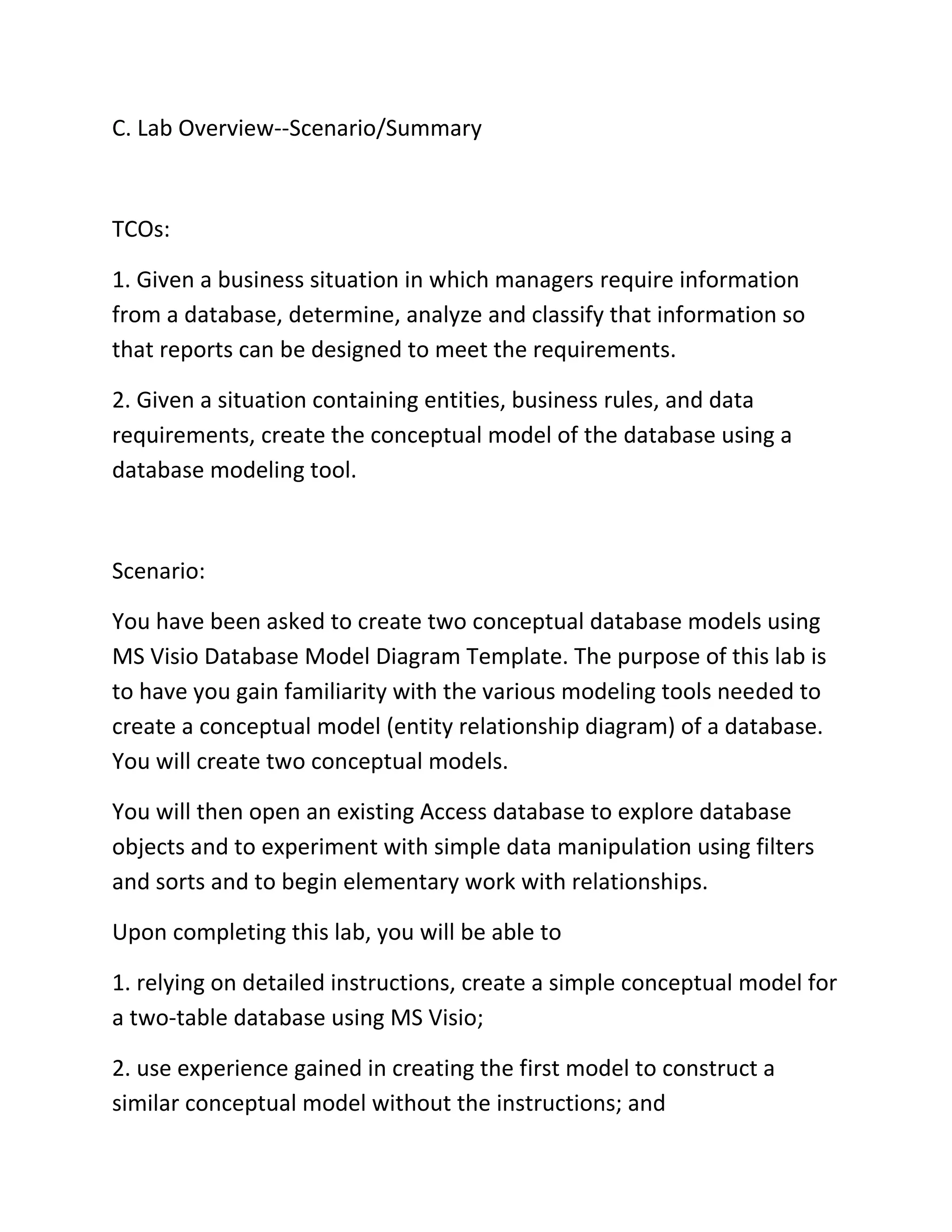 C. Lab Overview--Scenario/Summary
TCOs:
1. Given a business situation in which managers require information
from a database, determine, analyze and classify that information so
that reports can be designed to meet the requirements.
2. Given a situation containing entities, business rules, and data
requirements, create the conceptual model of the database using a
database modeling tool.
Scenario:
You have been asked to create two conceptual database models using
MS Visio Database Model Diagram Template. The purpose of this lab is
to have you gain familiarity with the various modeling tools needed to
create a conceptual model (entity relationship diagram) of a database.
You will create two conceptual models.
You will then open an existing Access database to explore database
objects and to experiment with simple data manipulation using filters
and sorts and to begin elementary work with relationships.
Upon completing this lab, you will be able to
1. relying on detailed instructions, create a simple conceptual model for
a two-table database using MS Visio;
2. use experience gained in creating the first model to construct a
similar conceptual model without the instructions; and
 