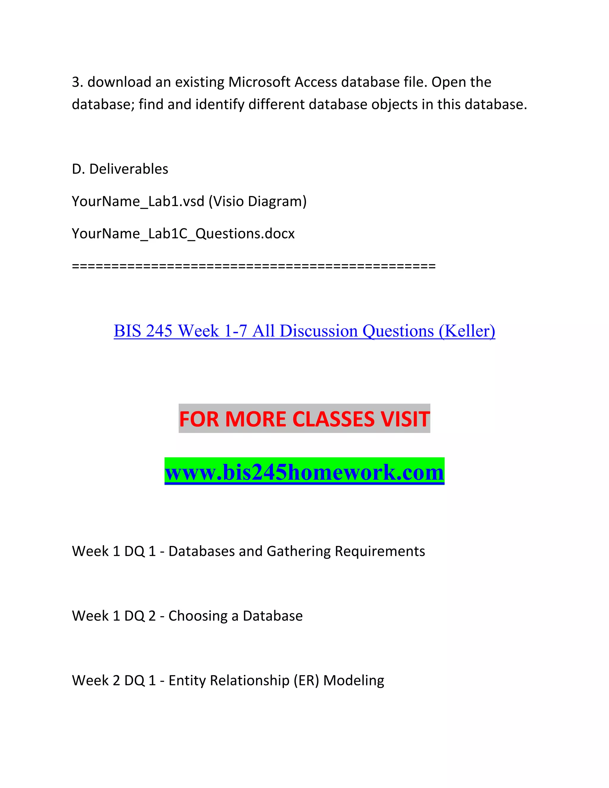 3. download an existing Microsoft Access database file. Open the
database; find and identify different database objects in this database.
D. Deliverables
YourName_Lab1.vsd (Visio Diagram)
YourName_Lab1C_Questions.docx
==============================================
BIS 245 Week 1-7 All Discussion Questions (Keller)
FOR MORE CLASSES VISIT
www.bis245homework.com
Week 1 DQ 1 - Databases and Gathering Requirements
Week 1 DQ 2 - Choosing a Database
Week 2 DQ 1 - Entity Relationship (ER) Modeling
 