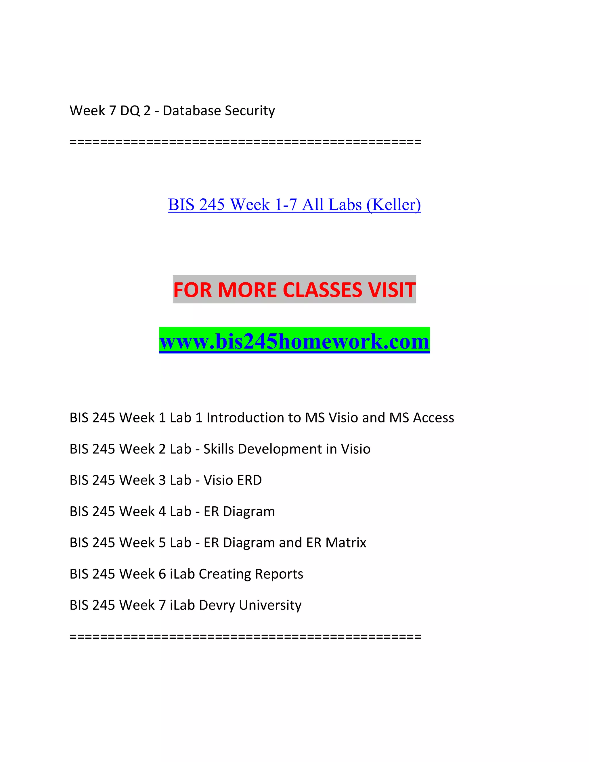Week 7 DQ 2 - Database Security
==============================================
BIS 245 Week 1-7 All Labs (Keller)
FOR MORE CLASSES VISIT
www.bis245homework.com
BIS 245 Week 1 Lab 1 Introduction to MS Visio and MS Access
BIS 245 Week 2 Lab - Skills Development in Visio
BIS 245 Week 3 Lab - Visio ERD
BIS 245 Week 4 Lab - ER Diagram
BIS 245 Week 5 Lab - ER Diagram and ER Matrix
BIS 245 Week 6 iLab Creating Reports
BIS 245 Week 7 iLab Devry University
==============================================
 