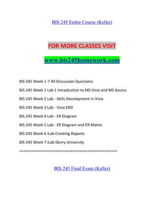 BIS 245 Entire Course (Keller)
FOR MORE CLASSES VISIT
www.bis245homework.com
BIS 245 Week 1-7 All Discussion Questions
BIS 245 Week 1 Lab 1 Introduction to MS Visio and MS Access
BIS 245 Week 2 Lab - Skills Development in Visio
BIS 245 Week 3 Lab - Visio ERD
BIS 245 Week 4 Lab - ER Diagram
BIS 245 Week 5 Lab - ER Diagram and ER Matrix
BIS 245 Week 6 iLab Creating Reports
BIS 245 Week 7 iLab Devry University
==============================================
BIS 245 Final Exam (Keller)
 
