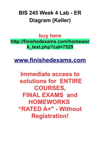BIS 245 Week 4 Lab - ER
Diagram (Keller)
buy here
http://finishedexams.com/homewor
k_text.php?cat=7529
www.finishedexams.com
Immediate access to
solutions for ENTIRE
COURSES,
FINAL EXAMS and
HOMEWORKS
“RATED A+" - Without
Registration!
 