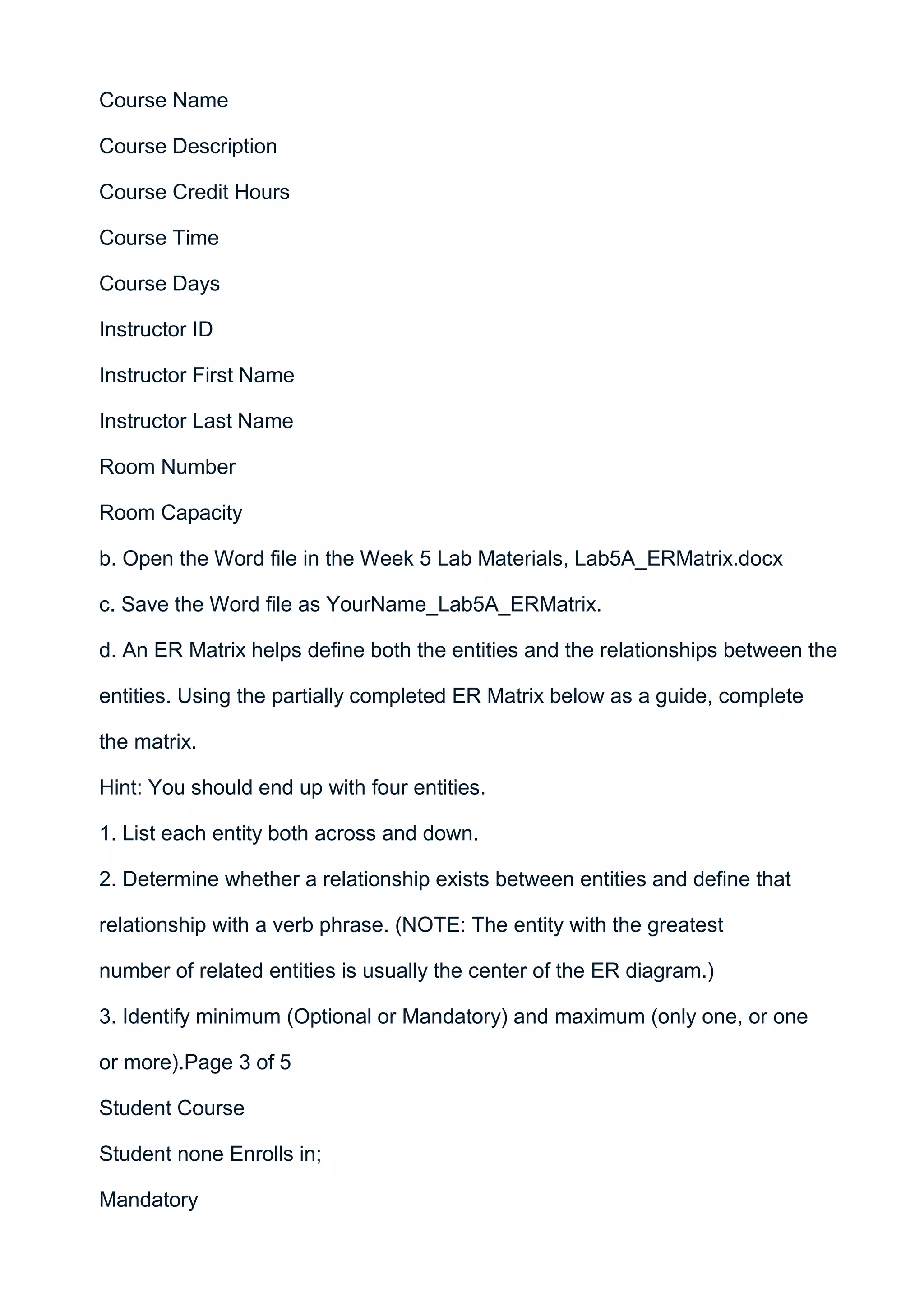 Course Name

Course Description

Course Credit Hours

Course Time

Course Days

Instructor ID

Instructor First Name

Instructor Last Name

Room Number

Room Capacity

b. Open the Word file in the Week 5 Lab Materials, Lab5A_ERMatrix.docx

c. Save the Word file as YourName_Lab5A_ERMatrix.

d. An ER Matrix helps define both the entities and the relationships between the

entities. Using the partially completed ER Matrix below as a guide, complete

the matrix.

Hint: You should end up with four entities.

1. List each entity both across and down.

2. Determine whether a relationship exists between entities and define that

relationship with a verb phrase. (NOTE: The entity with the greatest

number of related entities is usually the center of the ER diagram.)

3. Identify minimum (Optional or Mandatory) and maximum (only one, or one

or more).Page 3 of 5

Student Course

Student none Enrolls in;

Mandatory
 