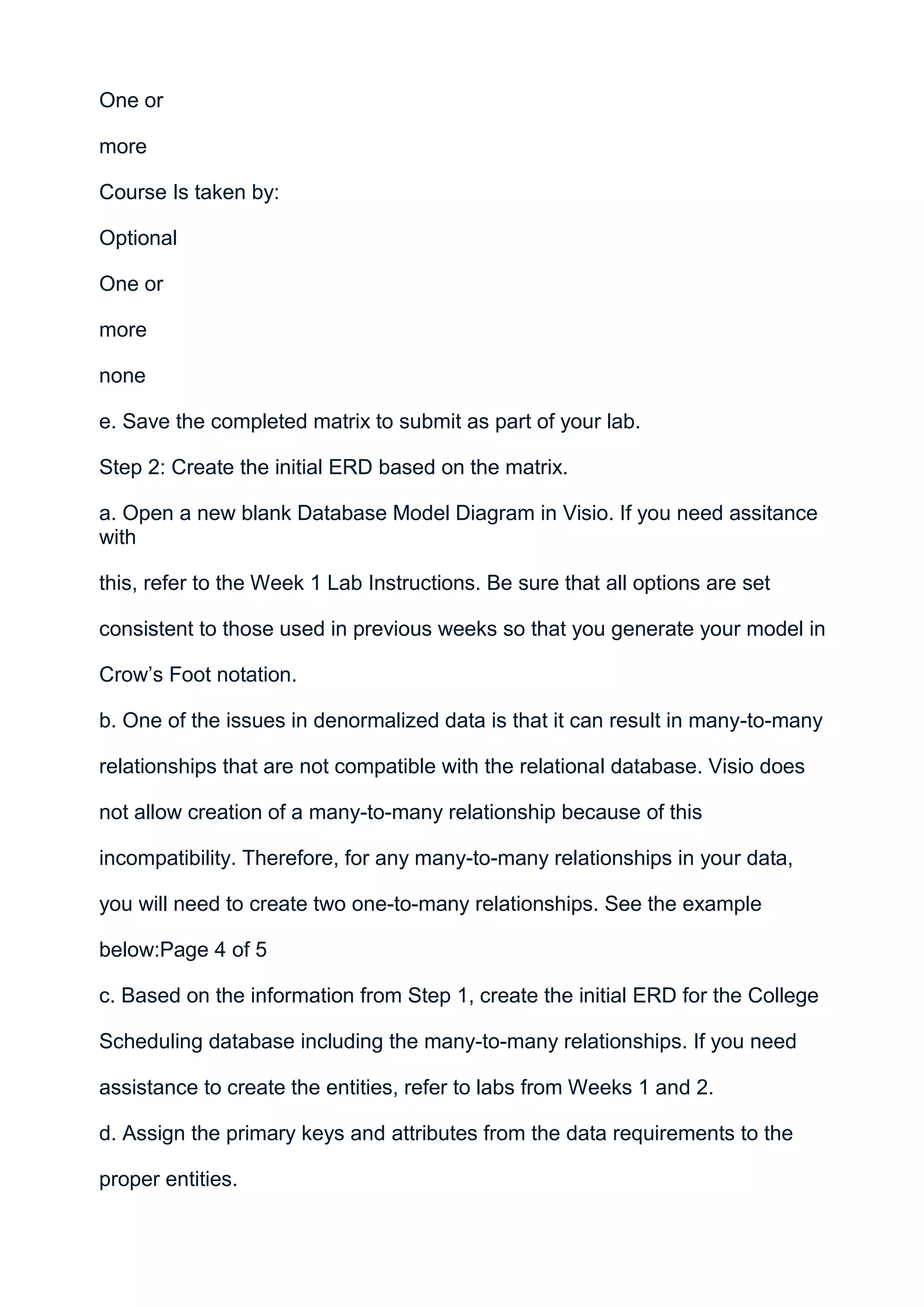 One or

more

Course Is taken by:

Optional

One or

more

none

e. Save the completed matrix to submit as part of your lab.

Step 2: Create the initial ERD based on the matrix.

a. Open a new blank Database Model Diagram in Visio. If you need assitance
with

this, refer to the Week 1 Lab Instructions. Be sure that all options are set

consistent to those used in previous weeks so that you generate your model in

Crow’s Foot notation.

b. One of the issues in denormalized data is that it can result in many-to-many

relationships that are not compatible with the relational database. Visio does

not allow creation of a many-to-many relationship because of this

incompatibility. Therefore, for any many-to-many relationships in your data,

you will need to create two one-to-many relationships. See the example

below:Page 4 of 5

c. Based on the information from Step 1, create the initial ERD for the College

Scheduling database including the many-to-many relationships. If you need

assistance to create the entities, refer to labs from Weeks 1 and 2.

d. Assign the primary keys and attributes from the data requirements to the

proper entities.
 