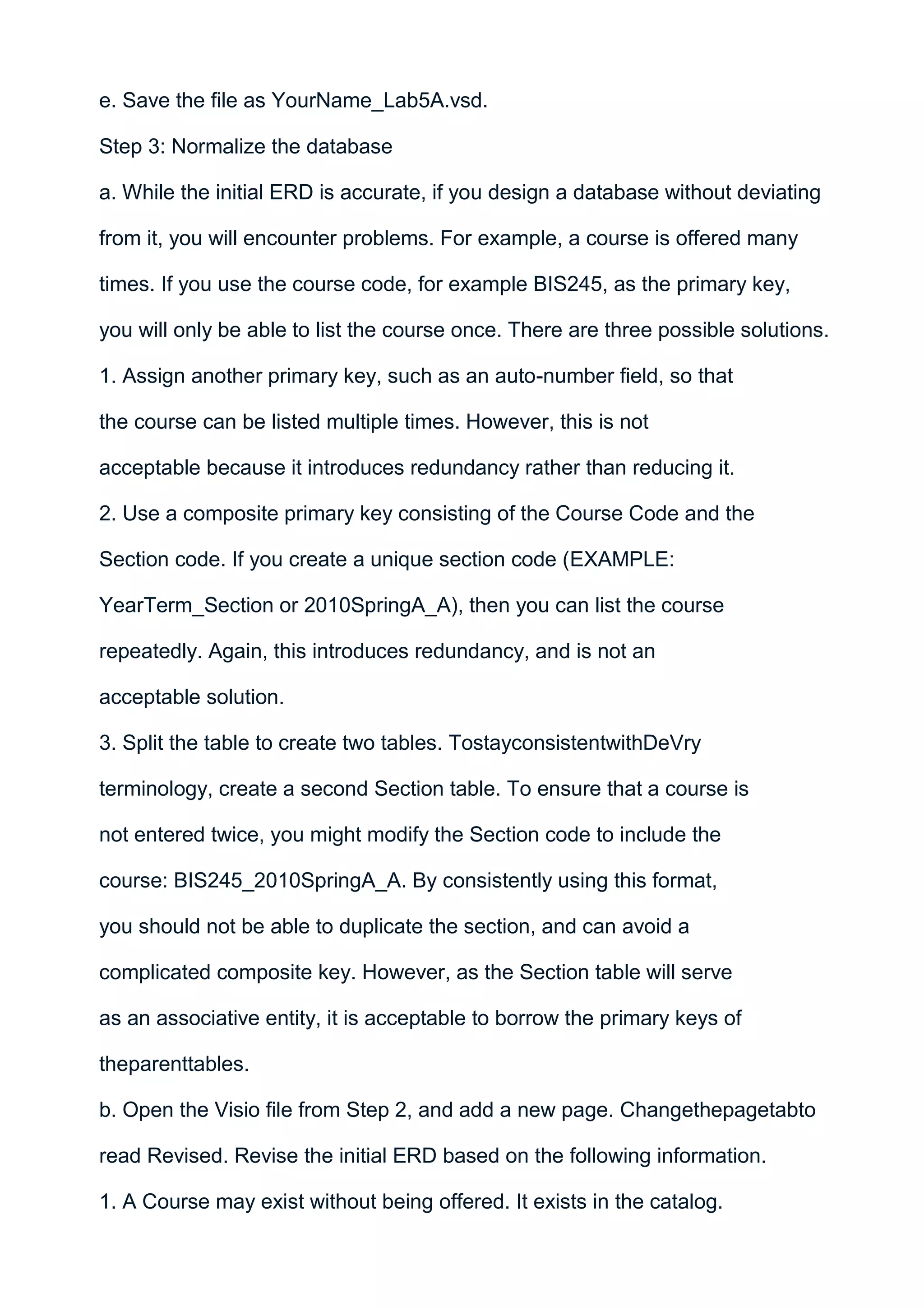 e. Save the file as YourName_Lab5A.vsd.

Step 3: Normalize the database

a. While the initial ERD is accurate, if you design a database without deviating

from it, you will encounter problems. For example, a course is offered many

times. If you use the course code, for example BIS245, as the primary key,

you will only be able to list the course once. There are three possible solutions.

1. Assign another primary key, such as an auto-number field, so that

the course can be listed multiple times. However, this is not

acceptable because it introduces redundancy rather than reducing it.

2. Use a composite primary key consisting of the Course Code and the

Section code. If you create a unique section code (EXAMPLE:

YearTerm_Section or 2010SpringA_A), then you can list the course

repeatedly. Again, this introduces redundancy, and is not an

acceptable solution.

3. Split the table to create two tables. TostayconsistentwithDeVry

terminology, create a second Section table. To ensure that a course is

not entered twice, you might modify the Section code to include the

course: BIS245_2010SpringA_A. By consistently using this format,

you should not be able to duplicate the section, and can avoid a

complicated composite key. However, as the Section table will serve

as an associative entity, it is acceptable to borrow the primary keys of

theparenttables.

b. Open the Visio file from Step 2, and add a new page. Changethepagetabto

read Revised. Revise the initial ERD based on the following information.

1. A Course may exist without being offered. It exists in the catalog.
 