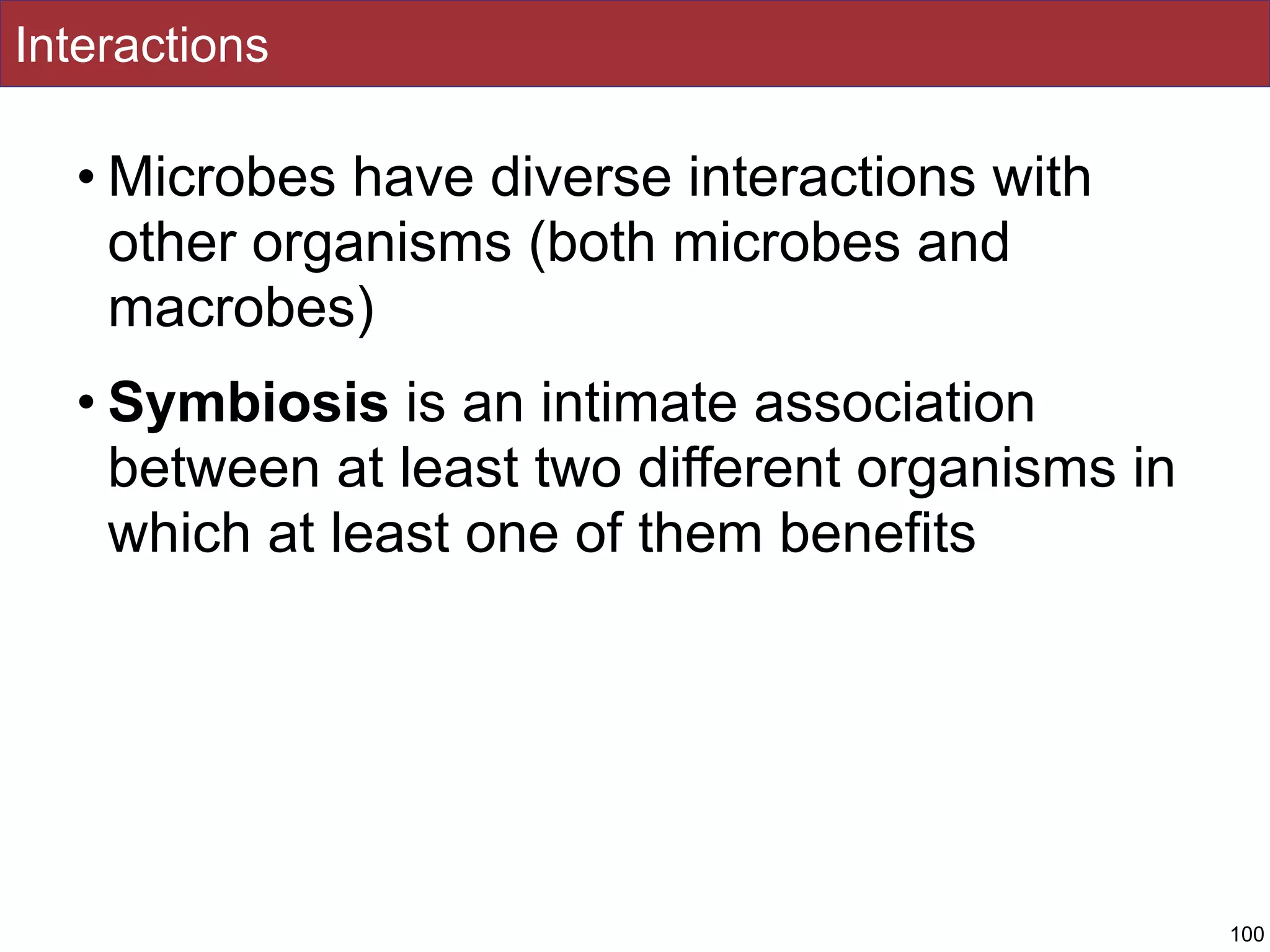 Interactions
• Microbes have diverse interactions with
other organisms (both microbes and
macrobes)
• Symbiosis is an intimate association
between at least two different organisms in
which at least one of them benefits
100
 