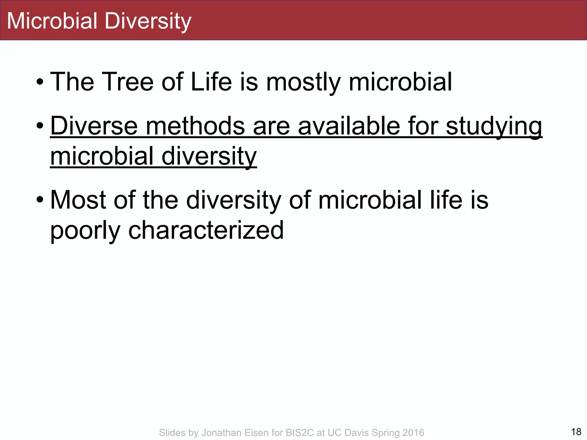 Slides by Jonathan Eisen for BIS2C at UC Davis Spring 2016
Microbial Diversity
• The Tree of Life is mostly microbial
• Diverse methods are available for studying
microbial diversity
• Most of the diversity of microbial life is
poorly characterized
18
 
