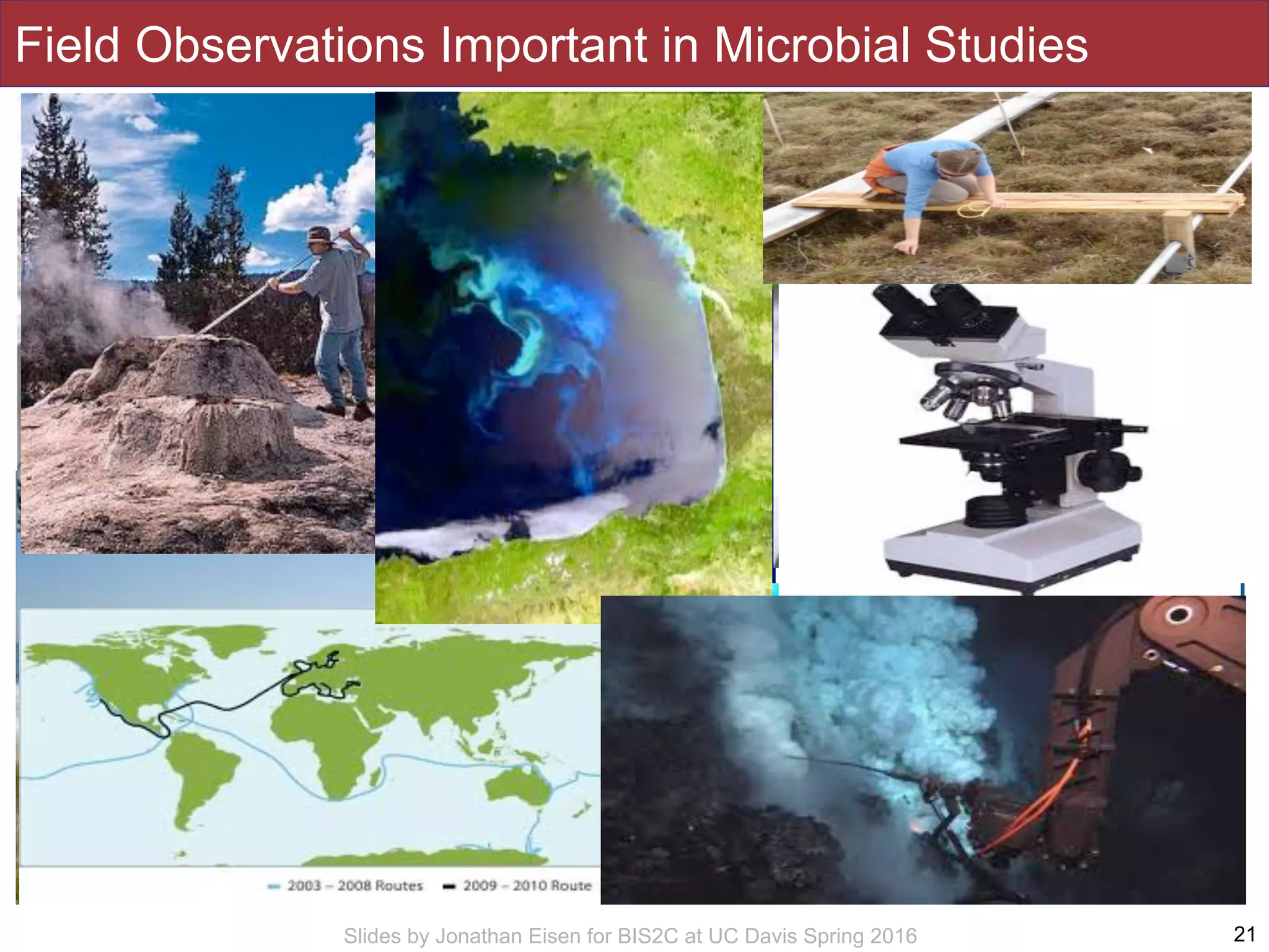 Slides by Jonathan Eisen for BIS2C at UC Davis Spring 2016
• Field studies of multicellular organisms are
of course common
• Show binoculars, butterfly nets, etc
• Field studies of microbes are also possible
but a bit more challenging
21
Field Observations Important in Microbial Studies
 