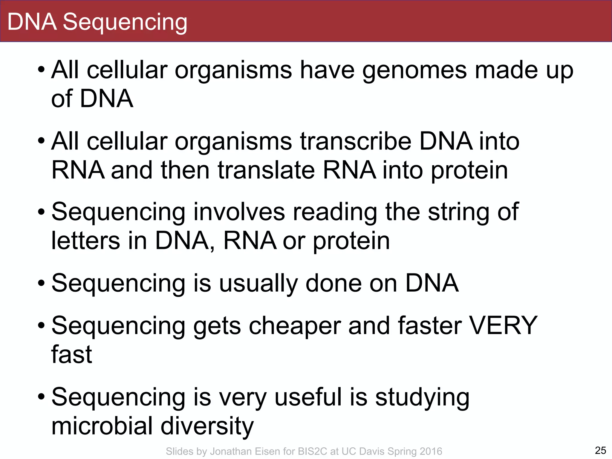 Slides by Jonathan Eisen for BIS2C at UC Davis Spring 2016
DNA Sequencing
• All cellular organisms have genomes made up
of DNA
• All cellular organisms transcribe DNA into
RNA and then translate RNA into protein
• Sequencing involves reading the string of
letters in DNA, RNA or protein
• Sequencing is usually done on DNA
• Sequencing gets cheaper and faster VERY
fast
• Sequencing is very useful is studying
microbial diversity
25
 