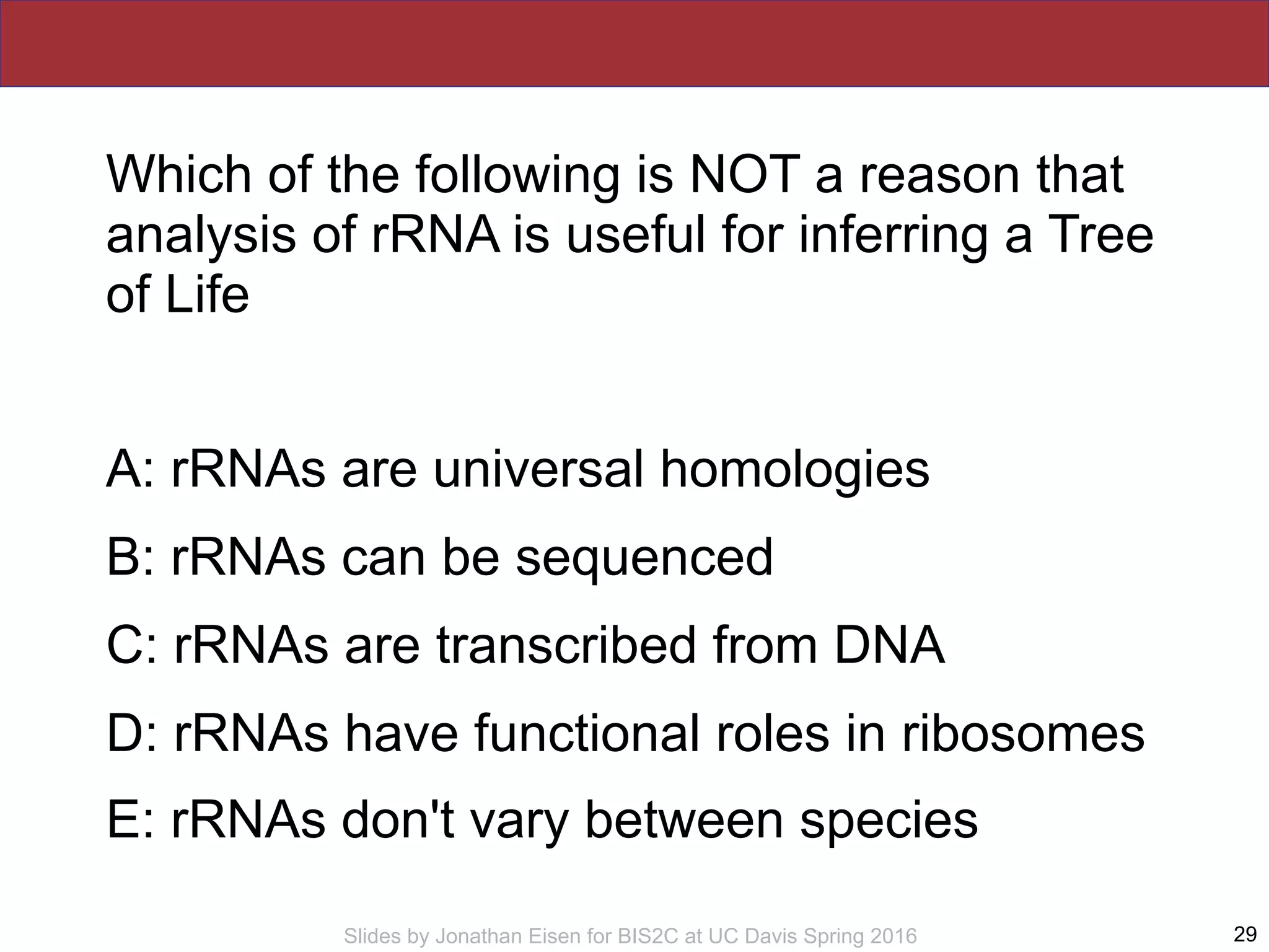 Slides by Jonathan Eisen for BIS2C at UC Davis Spring 2016
Which of the following is NOT a reason that
analysis of rRNA is useful for inferring a Tree
of Life
A: rRNAs are universal homologies
B: rRNAs can be sequenced
C: rRNAs are transcribed from DNA
D: rRNAs have functional roles in ribosomes
E: rRNAs don't vary between species
29
 