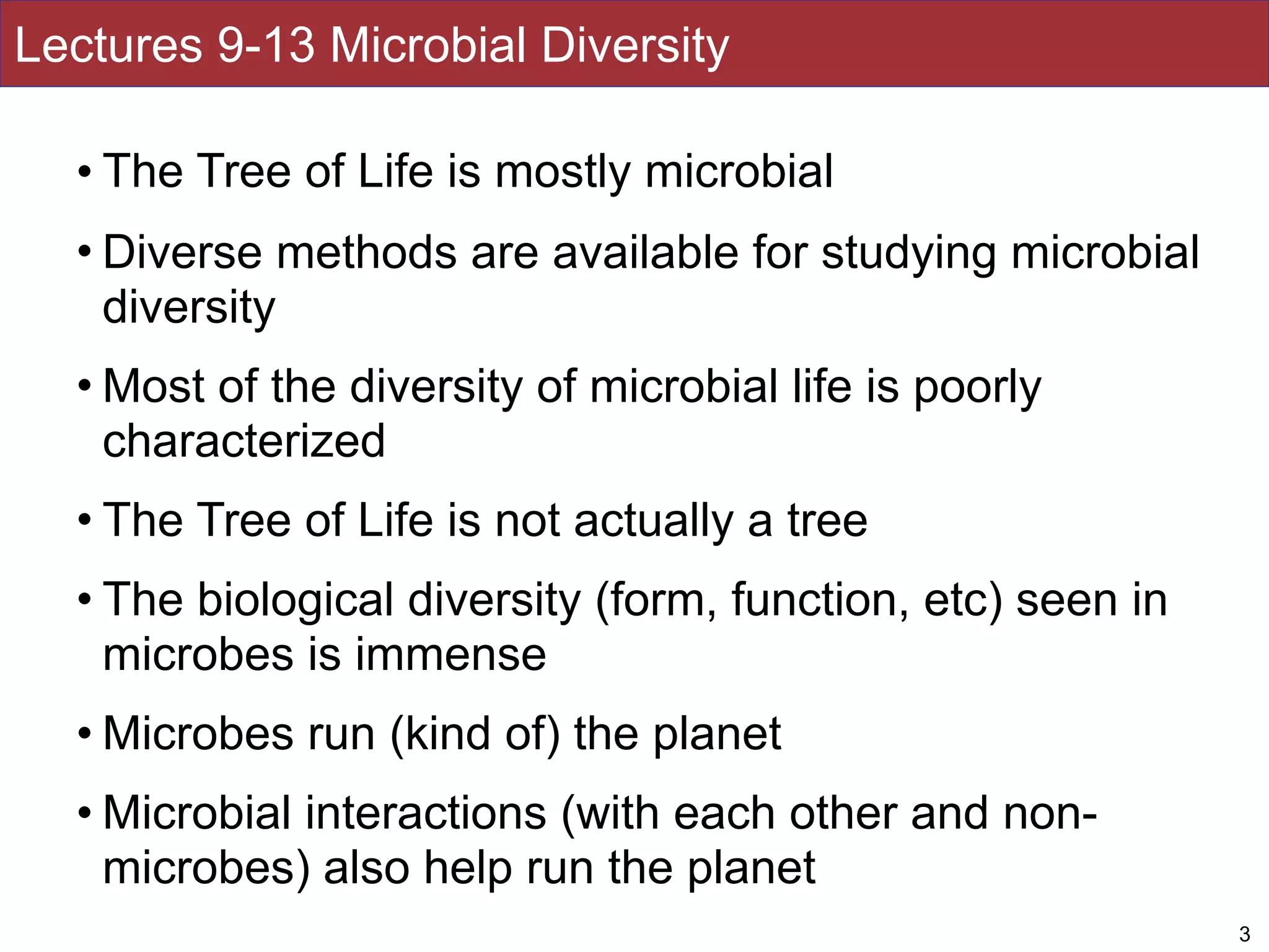 Lectures 9-13 Microbial Diversity
• The Tree of Life is mostly microbial
• Diverse methods are available for studying microbial
diversity
• Most of the diversity of microbial life is poorly
characterized
• The Tree of Life is not actually a tree
• The biological diversity (form, function, etc) seen in
microbes is immense
• Microbes run (kind of) the planet
• Microbial interactions (with each other and non-
microbes) also help run the planet
3
 