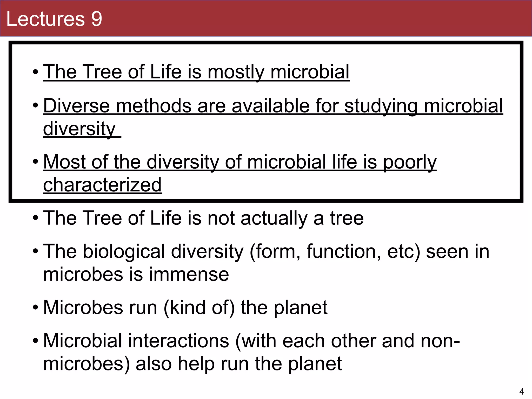 Lectures 9
• The Tree of Life is mostly microbial
• Diverse methods are available for studying microbial
diversity
• Most of the diversity of microbial life is poorly
characterized
• The Tree of Life is not actually a tree
• The biological diversity (form, function, etc) seen in
microbes is immense
• Microbes run (kind of) the planet
• Microbial interactions (with each other and non-
microbes) also help run the planet
4
 