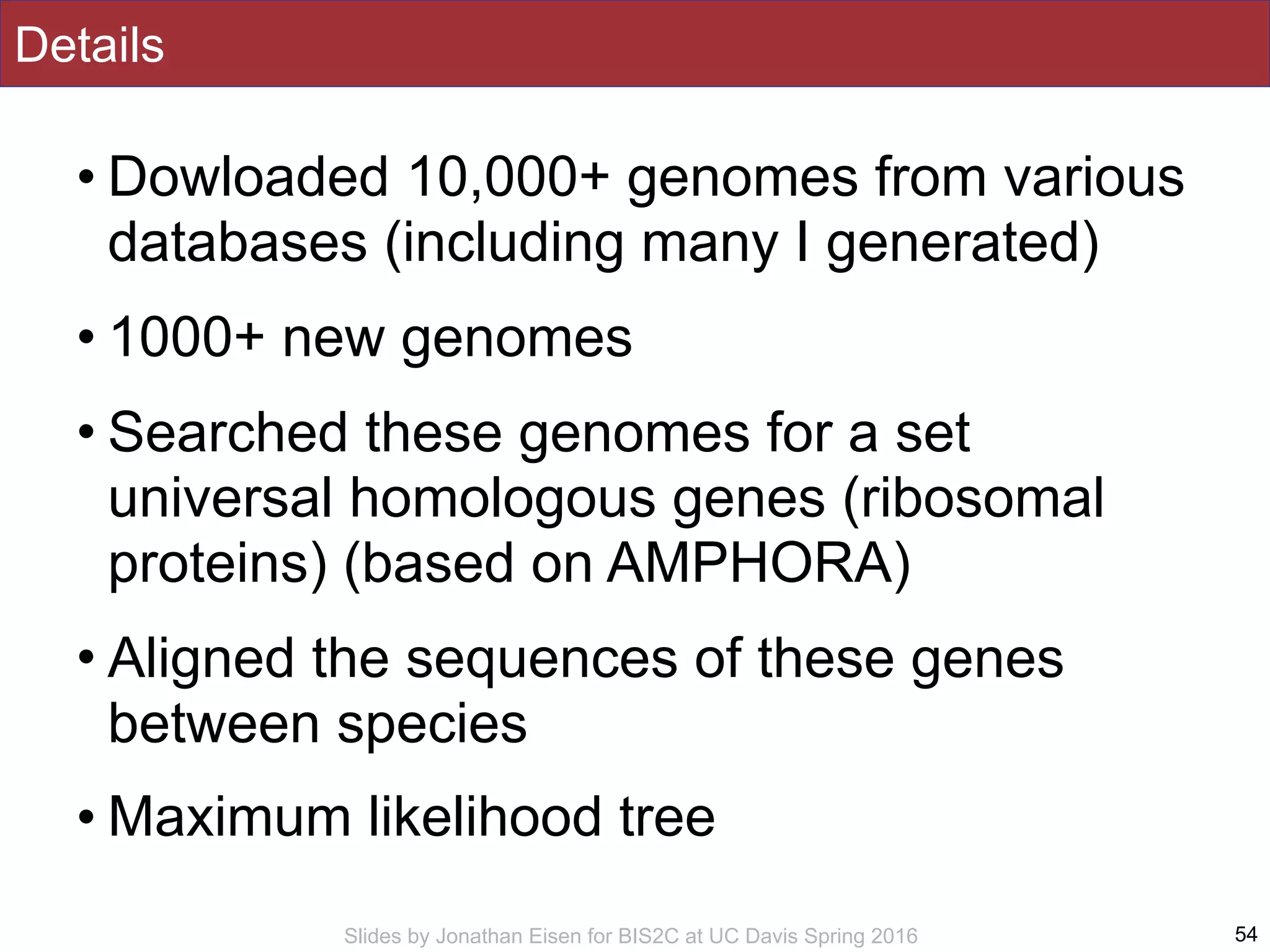 Slides by Jonathan Eisen for BIS2C at UC Davis Spring 2016
Details
• Dowloaded 10,000+ genomes from various
databases (including many I generated)
• 1000+ new genomes
• Searched these genomes for a set
universal homologous genes (ribosomal
proteins) (based on AMPHORA)
• Aligned the sequences of these genes
between species
• Maximum likelihood tree
54
 