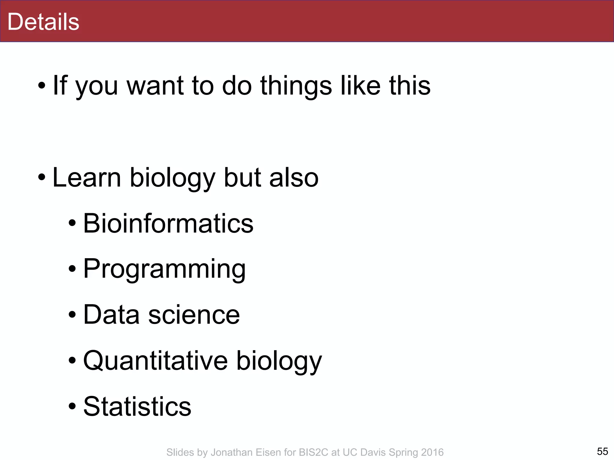 Slides by Jonathan Eisen for BIS2C at UC Davis Spring 2016
Details
• If you want to do things like this
• Learn biology but also
• Bioinformatics
• Programming
• Data science
• Quantitative biology
• Statistics
55
 