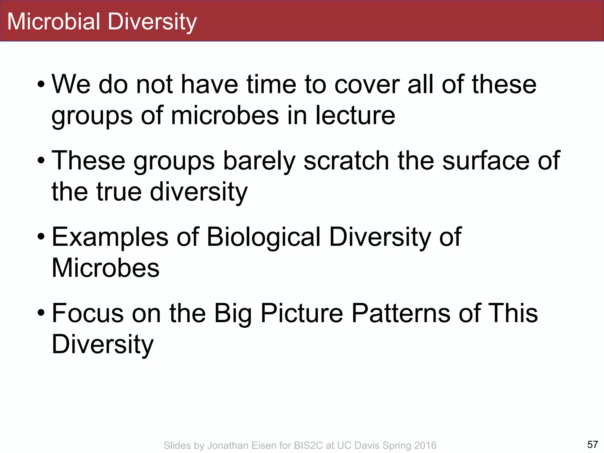 Slides by Jonathan Eisen for BIS2C at UC Davis Spring 2016
Microbial Diversity
• We do not have time to cover all of these
groups of microbes in lecture
• These groups barely scratch the surface of
the true diversity
• Examples of Biological Diversity of
Microbes
• Focus on the Big Picture Patterns of This
Diversity
57
 