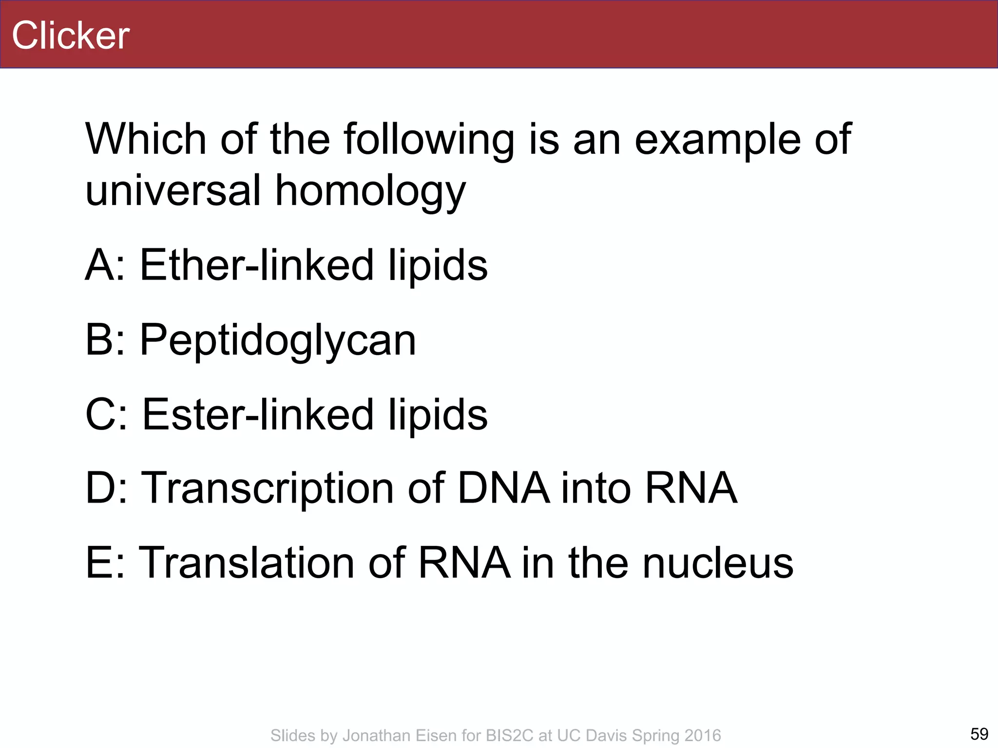 Slides by Jonathan Eisen for BIS2C at UC Davis Spring 2016
Clicker
Which of the following is an example of
universal homology
A: Ether-linked lipids
B: Peptidoglycan
C: Ester-linked lipids
D: Transcription of DNA into RNA
E: Translation of RNA in the nucleus
59
 