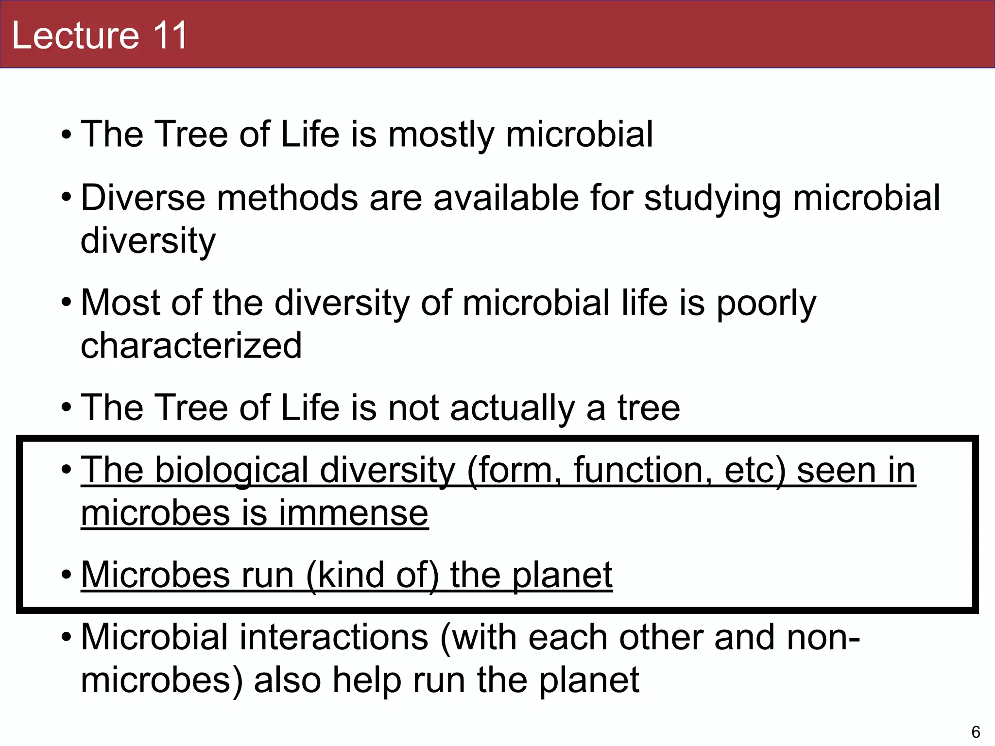 Lecture 11
• The Tree of Life is mostly microbial
• Diverse methods are available for studying microbial
diversity
• Most of the diversity of microbial life is poorly
characterized
• The Tree of Life is not actually a tree
• The biological diversity (form, function, etc) seen in
microbes is immense
• Microbes run (kind of) the planet
• Microbial interactions (with each other and non-
microbes) also help run the planet
6
 