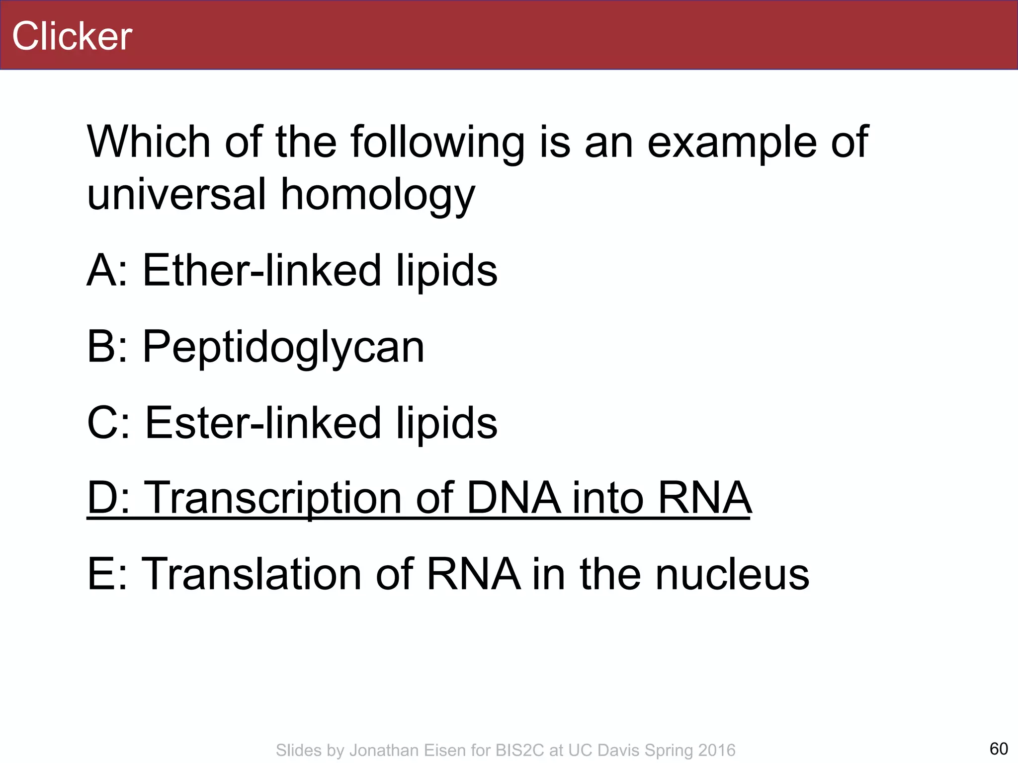 Slides by Jonathan Eisen for BIS2C at UC Davis Spring 2016
Clicker
Which of the following is an example of
universal homology
A: Ether-linked lipids
B: Peptidoglycan
C: Ester-linked lipids
D: Transcription of DNA into RNA
E: Translation of RNA in the nucleus
60
 