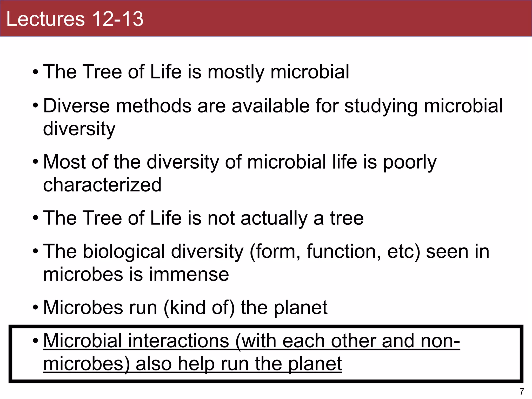Lectures 12-13
• The Tree of Life is mostly microbial
• Diverse methods are available for studying microbial
diversity
• Most of the diversity of microbial life is poorly
characterized
• The Tree of Life is not actually a tree
• The biological diversity (form, function, etc) seen in
microbes is immense
• Microbes run (kind of) the planet
• Microbial interactions (with each other and non-
microbes) also help run the planet
7
 
