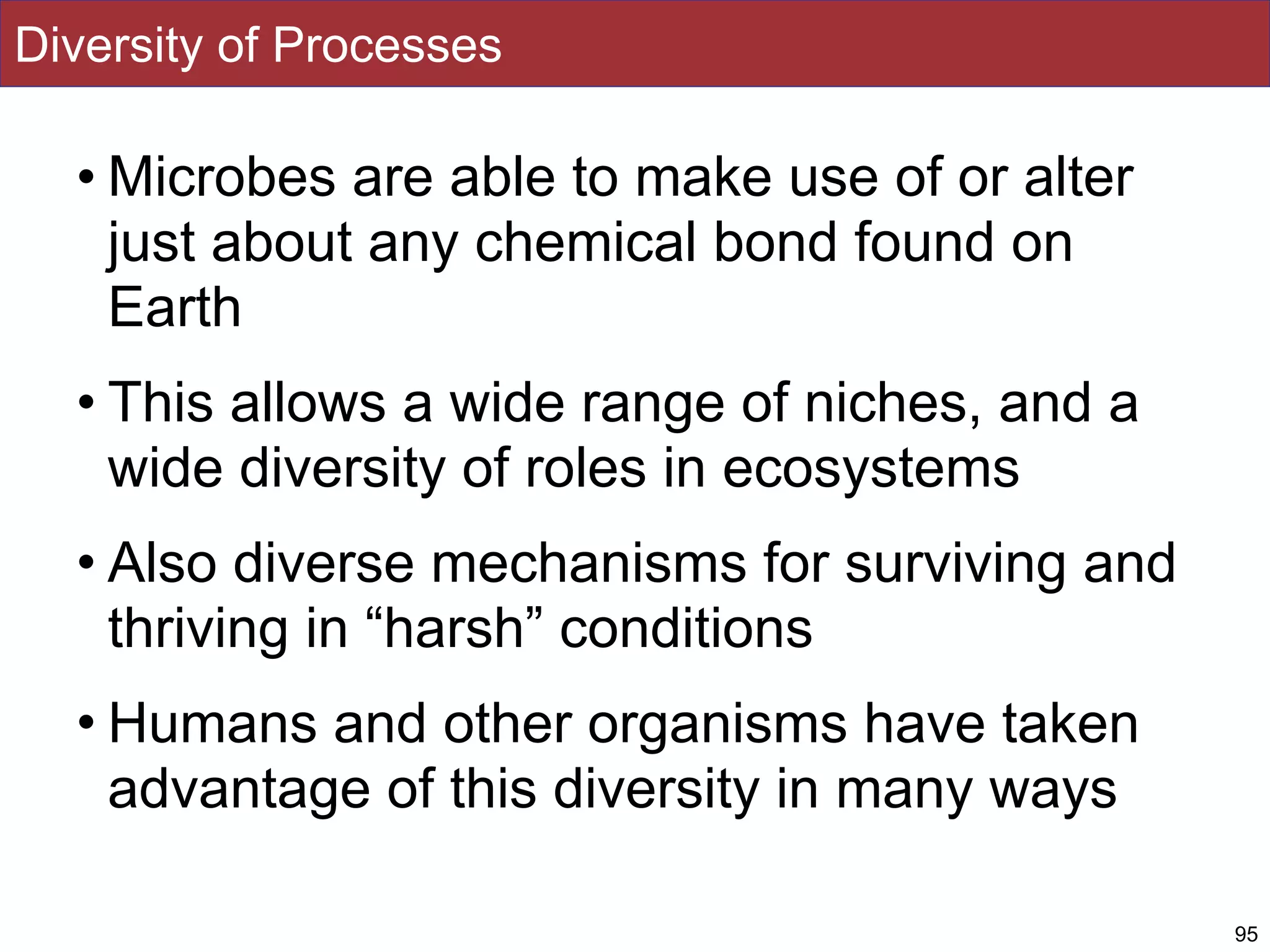Diversity of Processes
• Microbes are able to make use of or alter
just about any chemical bond found on
Earth
• This allows a wide range of niches, and a
wide diversity of roles in ecosystems
• Also diverse mechanisms for surviving and
thriving in “harsh” conditions
• Humans and other organisms have taken
advantage of this diversity in many ways
95
 