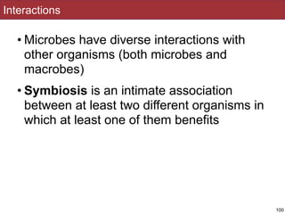Interactions
• Microbes have diverse interactions with
other organisms (both microbes and
macrobes)
• Symbiosis is an intimate association
between at least two different organisms in
which at least one of them benefits
100
 