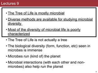 Lectures 9
• The Tree of Life is mostly microbial
• Diverse methods are available for studying microbial
diversity
• Most of the diversity of microbial life is poorly
characterized
• The Tree of Life is not actually a tree
• The biological diversity (form, function, etc) seen in
microbes is immense
• Microbes run (kind of) the planet
• Microbial interactions (with each other and non-
microbes) also help run the planet
4
 