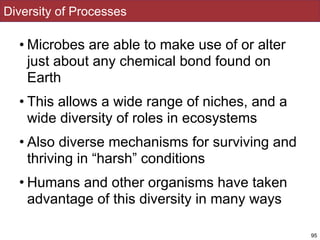 Diversity of Processes
• Microbes are able to make use of or alter
just about any chemical bond found on
Earth
• This allows a wide range of niches, and a
wide diversity of roles in ecosystems
• Also diverse mechanisms for surviving and
thriving in “harsh” conditions
• Humans and other organisms have taken
advantage of this diversity in many ways
95
 