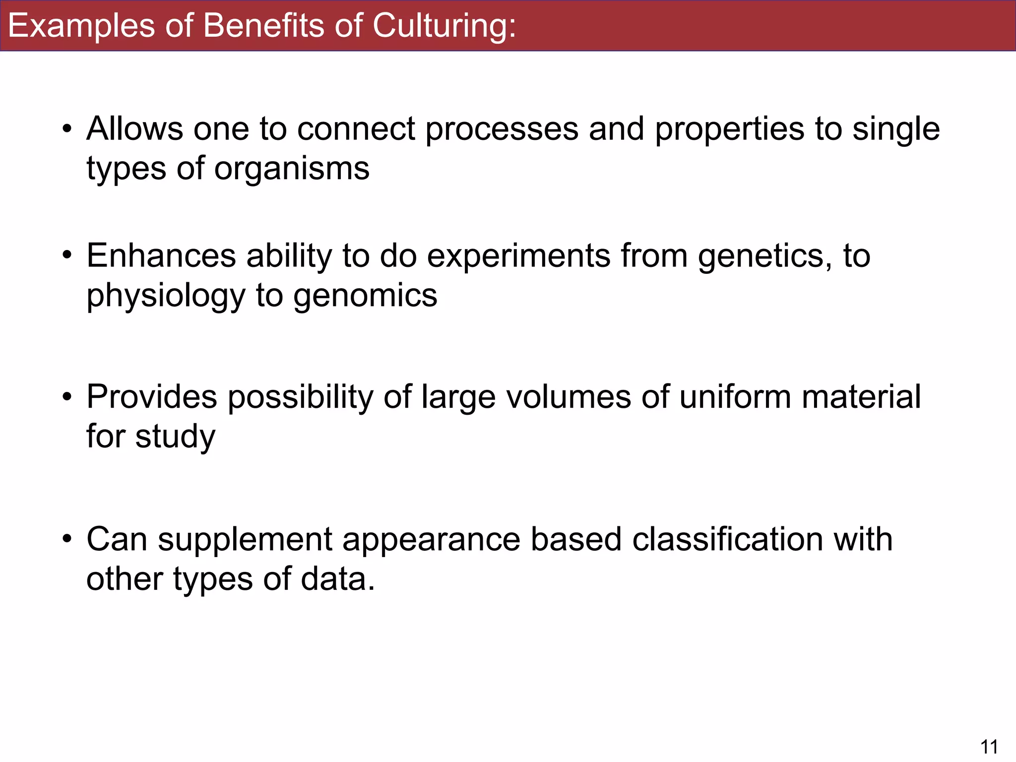 Examples of Benefits of Culturing:
• Allows one to connect processes and properties to single
types of organisms
• Enhances ability to do experiments from genetics, to
physiology to genomics
• Provides possibility of large volumes of uniform material
for study
• Can supplement appearance based classification with
other types of data.
!11
 