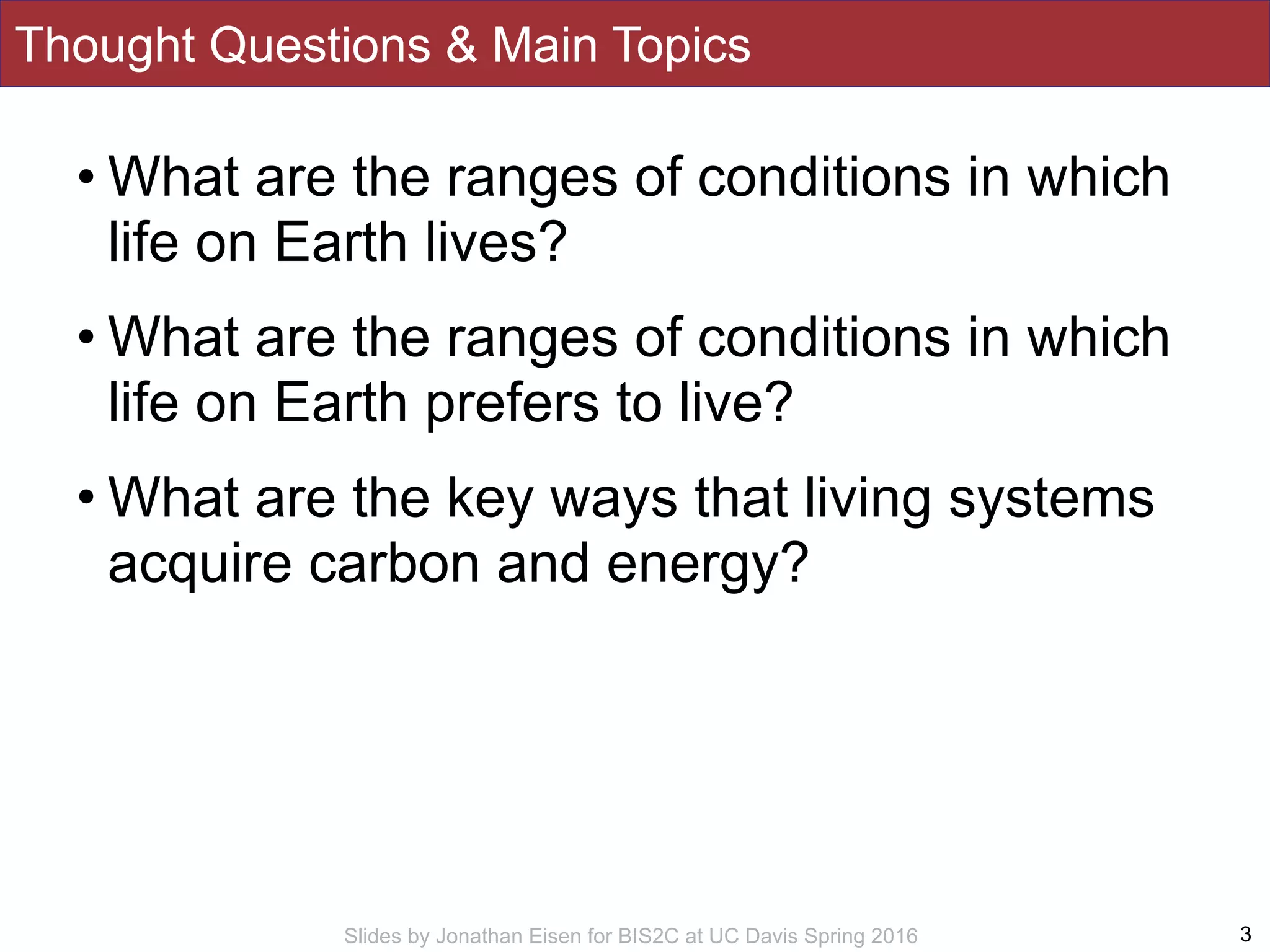 Slides by Jonathan Eisen for BIS2C at UC Davis Spring 2016
Thought Questions & Main Topics
• What are the ranges of conditions in which
life on Earth lives?
• What are the ranges of conditions in which
life on Earth prefers to live?
• What are the key ways that living systems
acquire carbon and energy?
3
 