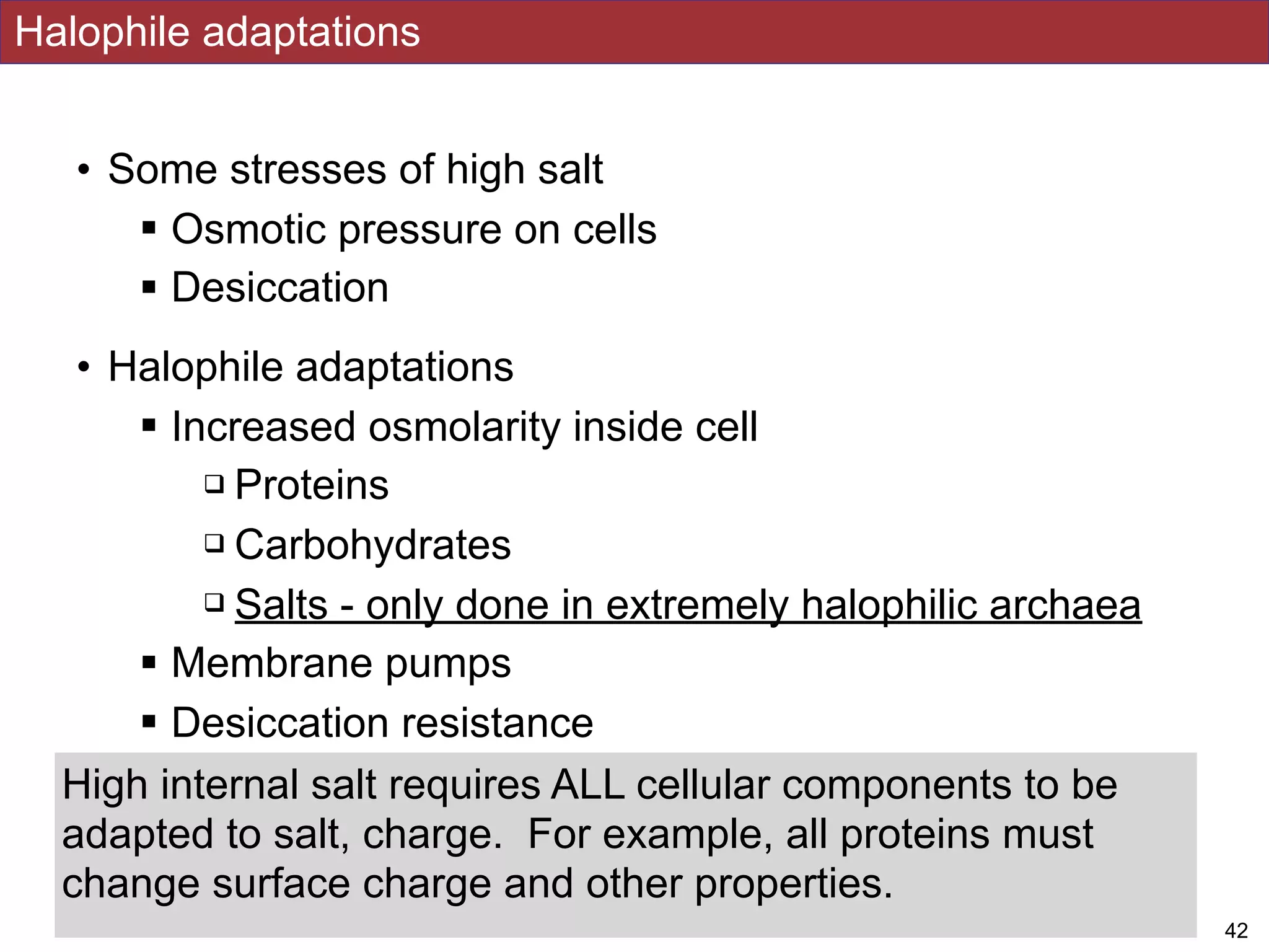 • Some stresses of high salt
! Osmotic pressure on cells
! Desiccation
• Halophile adaptations
! Increased osmolarity inside cell
" Proteins
" Carbohydrates
" Salts - only done in extremely halophilic archaea
! Membrane pumps
! Desiccation resistance
Halophile adaptations
!42
High internal salt requires ALL cellular components to be
adapted to salt, charge. For example, all proteins must
change surface charge and other properties.
 