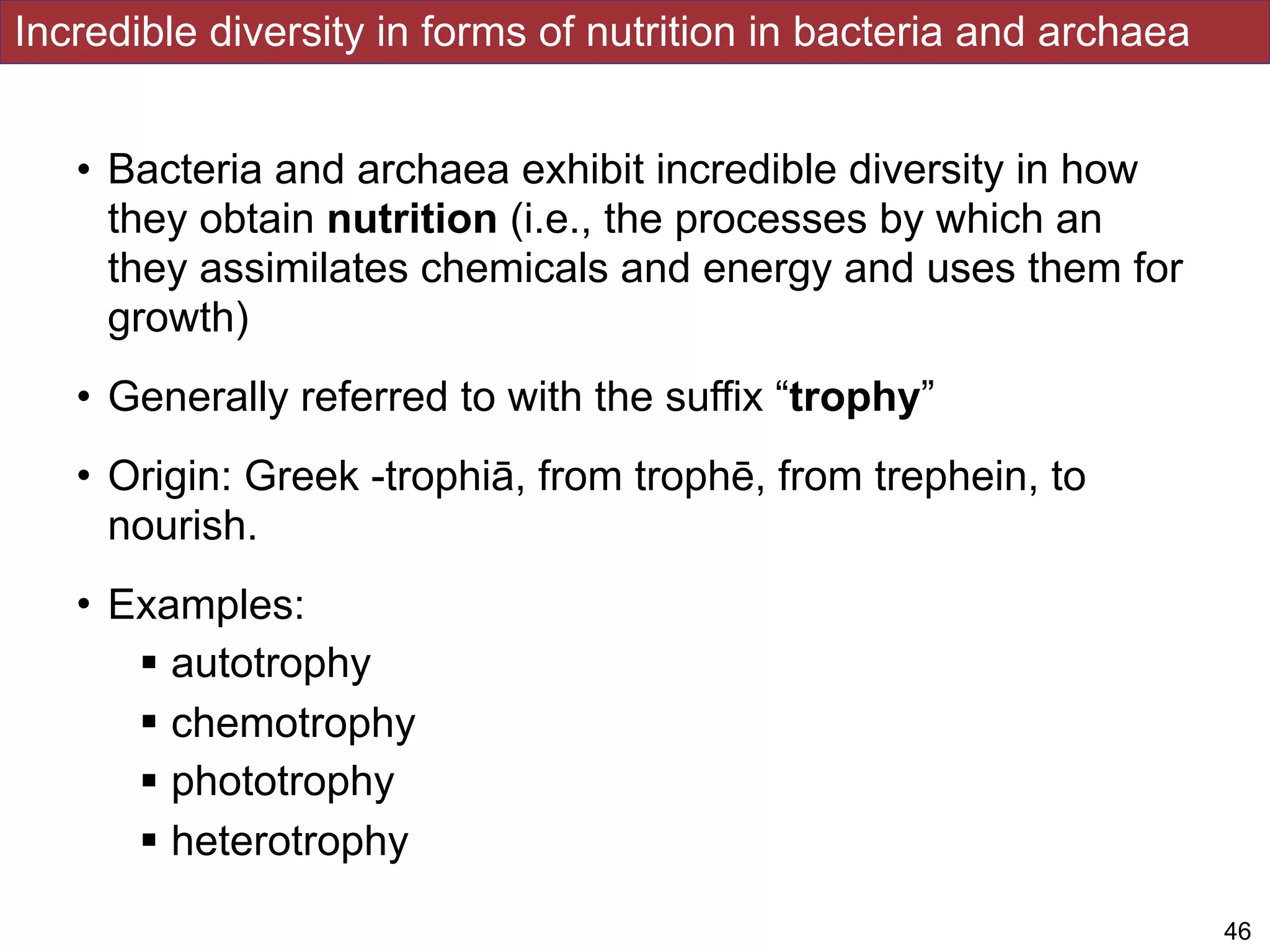 Incredible diversity in forms of nutrition in bacteria and archaea
• Bacteria and archaea exhibit incredible diversity in how
they obtain nutrition (i.e., the processes by which an
they assimilates chemicals and energy and uses them for
growth)
• Generally referred to with the suffix “trophy”
• Origin: Greek -trophiā, from trophē, from trephein, to
nourish.
• Examples:
! autotrophy
! chemotrophy
! phototrophy
! heterotrophy
!46
 