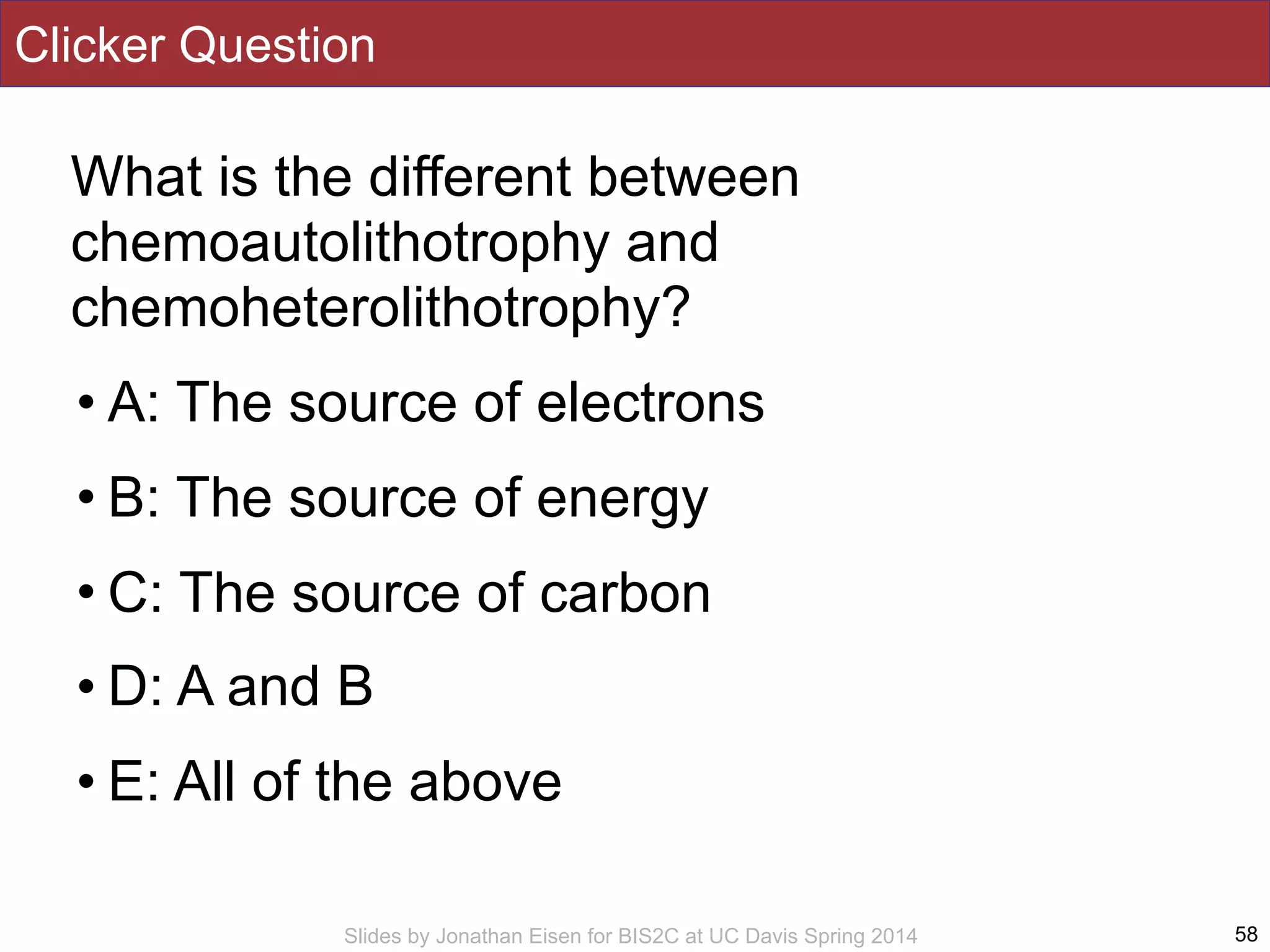 Slides by Jonathan Eisen for BIS2C at UC Davis Spring 2014
Clicker Question
What is the different between
chemoautolithotrophy and
chemoheterolithotrophy?
• A: The source of electrons
• B: The source of energy
• C: The source of carbon
• D: A and B
• E: All of the above
58
 