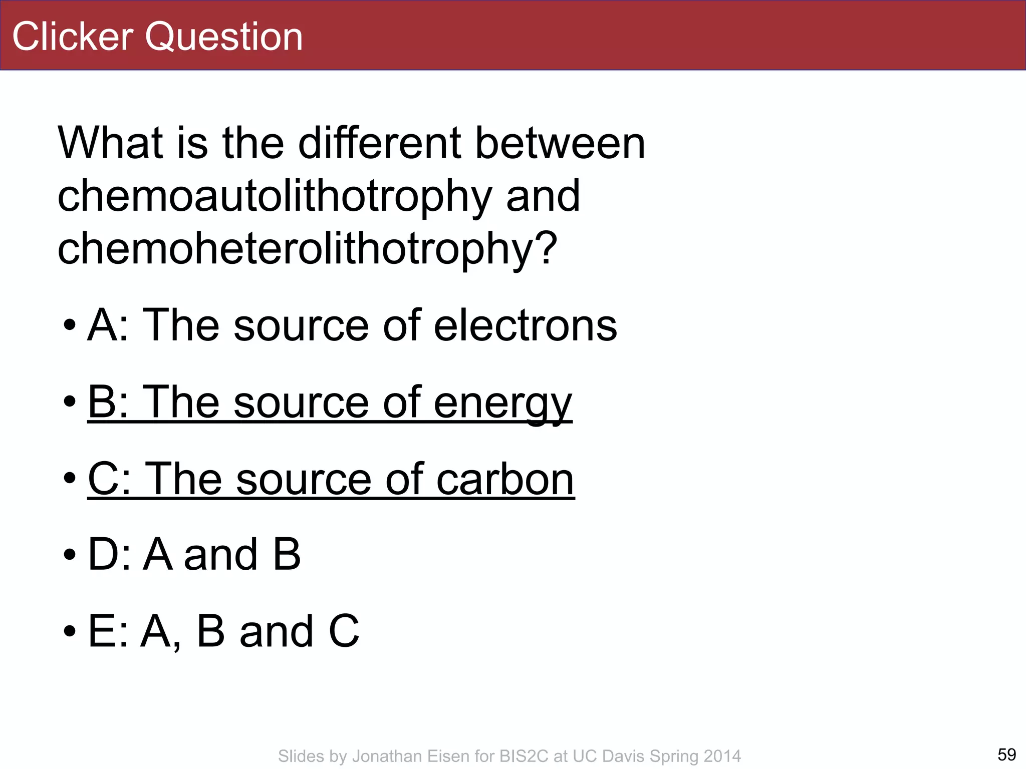 Slides by Jonathan Eisen for BIS2C at UC Davis Spring 2014
Clicker Question
What is the different between
chemoautolithotrophy and
chemoheterolithotrophy?
• A: The source of electrons
• B: The source of energy
• C: The source of carbon
• D: A and B
• E: A, B and C
59
 
