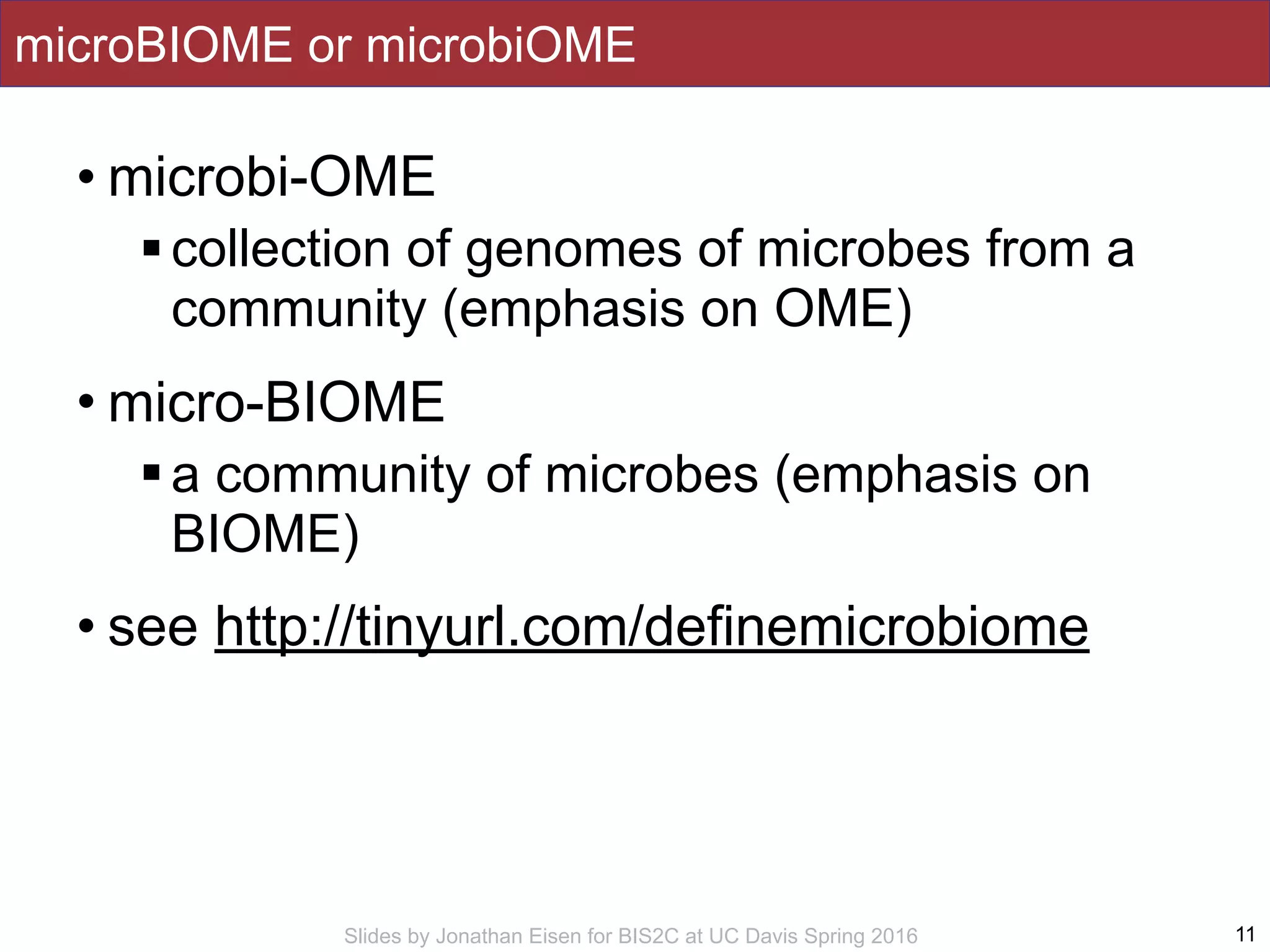 Slides by Jonathan Eisen for BIS2C at UC Davis Spring 2016
microBIOME or microbiOME
• microbi-OME
!collection of genomes of microbes from a
community (emphasis on OME)
• micro-BIOME
!a community of microbes (emphasis on
BIOME)
• see http://tinyurl.com/definemicrobiome
11
 