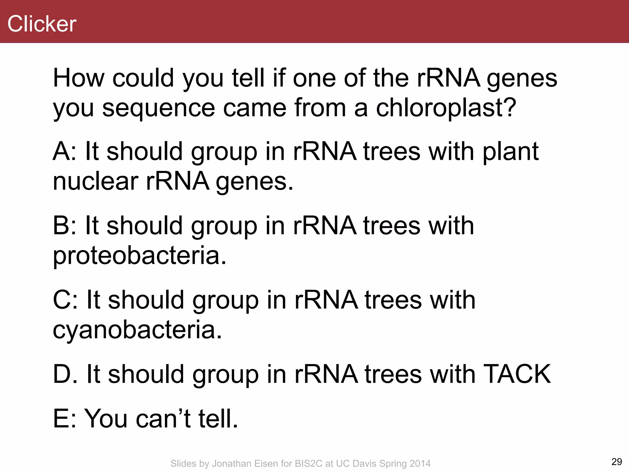 Slides by Jonathan Eisen for BIS2C at UC Davis Spring 2014
Clicker
How could you tell if one of the rRNA genes
you sequence came from a chloroplast?
A: It should group in rRNA trees with plant
nuclear rRNA genes.
B: It should group in rRNA trees with
proteobacteria.
C: It should group in rRNA trees with
cyanobacteria.
D. It should group in rRNA trees with TACK
E: You can’t tell.
29
 