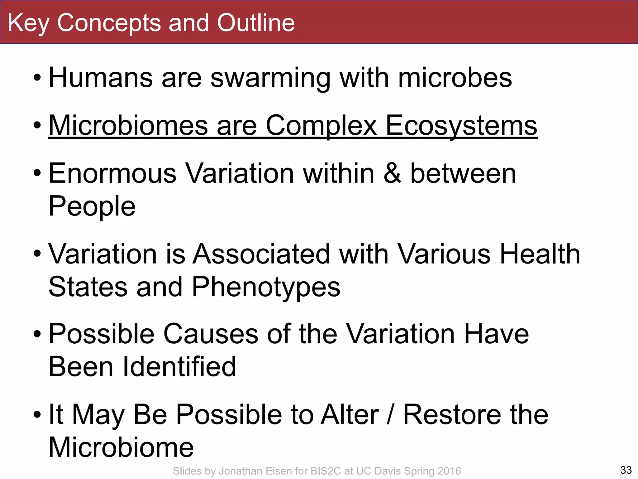 Slides by Jonathan Eisen for BIS2C at UC Davis Spring 2016
Key Concepts and Outline
• Humans are swarming with microbes
• Microbiomes are Complex Ecosystems
• Enormous Variation within & between
People
• Variation is Associated with Various Health
States and Phenotypes
• Possible Causes of the Variation Have
Been Identified
• It May Be Possible to Alter / Restore the
Microbiome
33
 