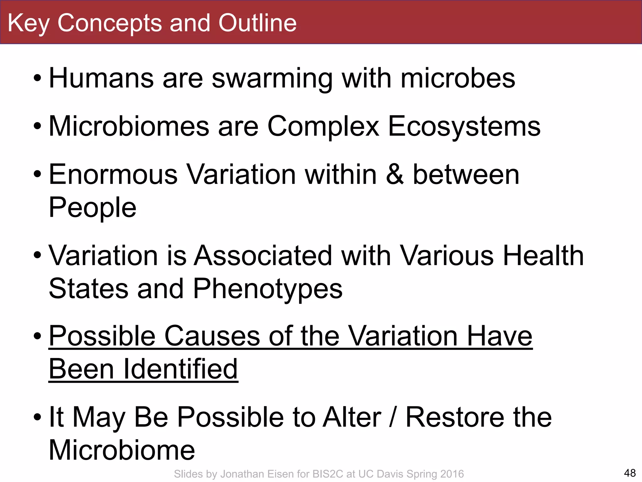 Slides by Jonathan Eisen for BIS2C at UC Davis Spring 2016
Key Concepts and Outline
• Humans are swarming with microbes
• Microbiomes are Complex Ecosystems
• Enormous Variation within & between
People
• Variation is Associated with Various Health
States and Phenotypes
• Possible Causes of the Variation Have
Been Identified
• It May Be Possible to Alter / Restore the
Microbiome
48
 