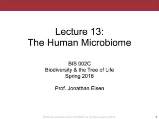 Slides by Jonathan Eisen for BIS2C at UC Davis Spring 2016
Lecture 13:
The Human Microbiome
BIS 002C
Biodiversity & the Tr...