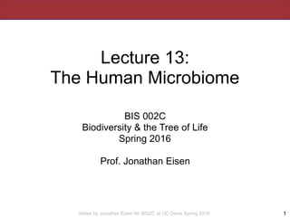 Slides by Jonathan Eisen for BIS2C at UC Davis Spring 2016
Lecture 13:
The Human Microbiome
BIS 002C
Biodiversity & the Tree of Life
Spring 2016
Prof. Jonathan Eisen
1
 
