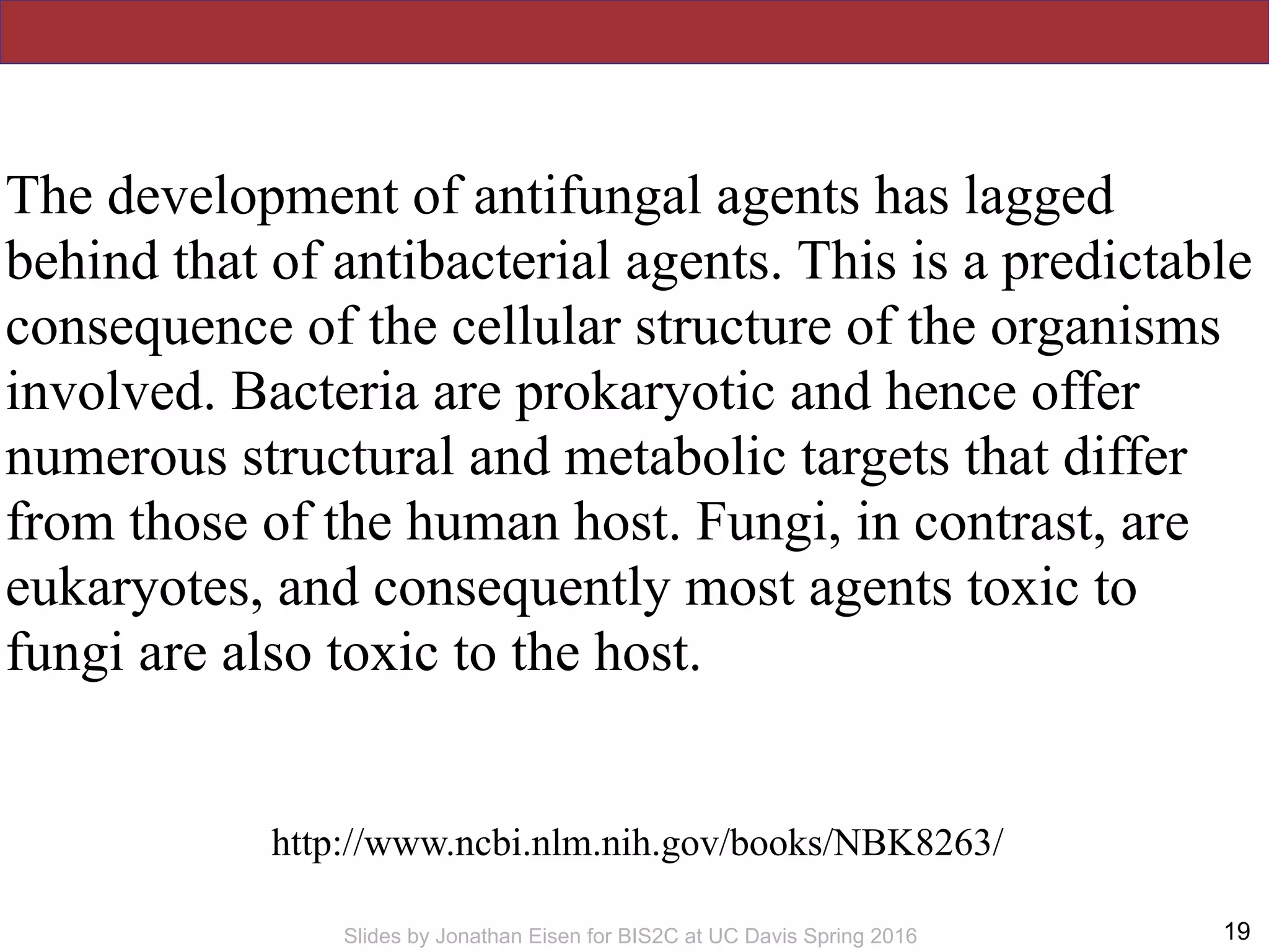 !19Slides by Jonathan Eisen for BIS2C at UC Davis Spring 2016
The development of antifungal agents has lagged
behind that of antibacterial agents. This is a predictable
consequence of the cellular structure of the organisms
involved. Bacteria are prokaryotic and hence offer
numerous structural and metabolic targets that differ
from those of the human host. Fungi, in contrast, are
eukaryotes, and consequently most agents toxic to
fungi are also toxic to the host.
http://www.ncbi.nlm.nih.gov/books/NBK8263/
 