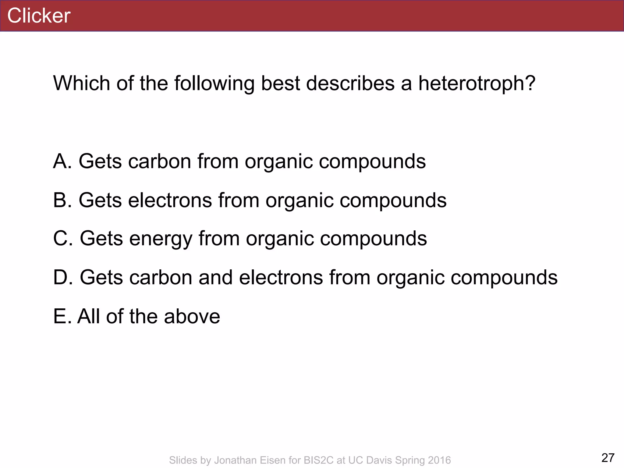Clicker
Which of the following best describes a heterotroph?
A. Gets carbon from organic compounds
B. Gets electrons from organic compounds
C. Gets energy from organic compounds
D. Gets carbon and electrons from organic compounds
E. All of the above
!27Slides by Jonathan Eisen for BIS2C at UC Davis Spring 2016
 