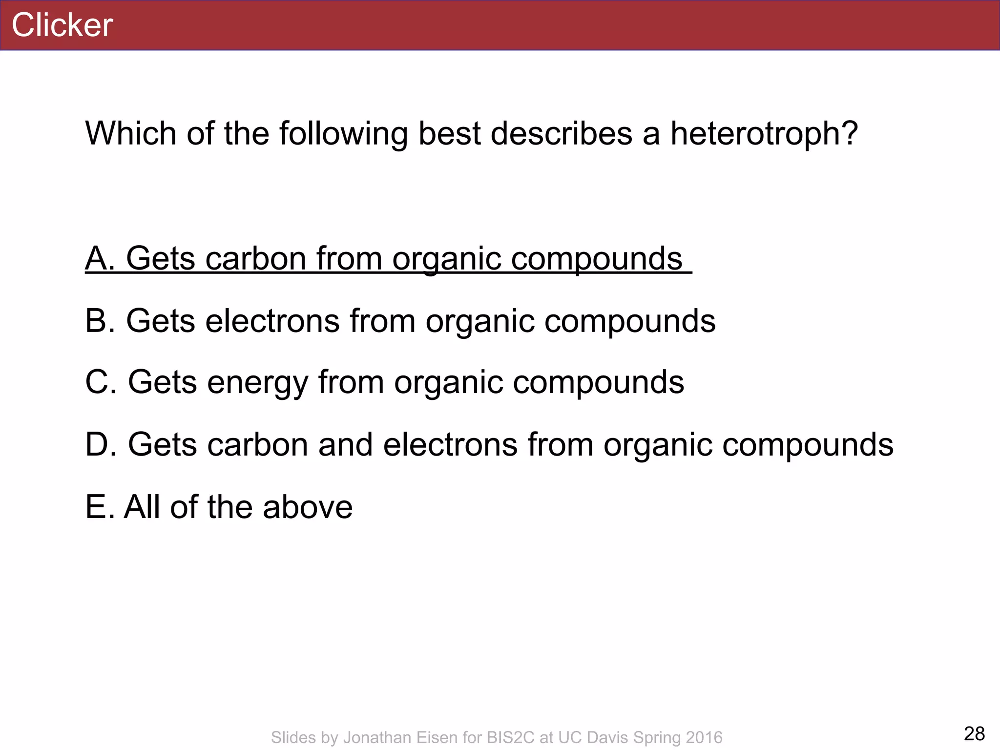 Clicker
Which of the following best describes a heterotroph?
A. Gets carbon from organic compounds
B. Gets electrons from organic compounds
C. Gets energy from organic compounds
D. Gets carbon and electrons from organic compounds
E. All of the above
!28Slides by Jonathan Eisen for BIS2C at UC Davis Spring 2016
 