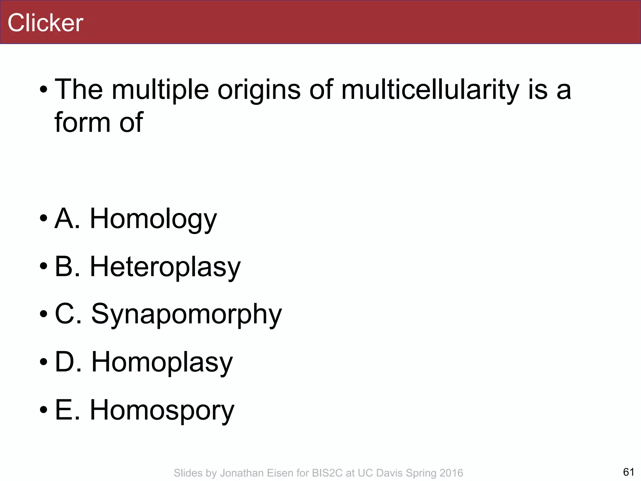 Slides by Jonathan Eisen for BIS2C at UC Davis Spring 2016
Clicker
• The multiple origins of multicellularity is a
form of
• A. Homology
• B. Heteroplasy
• C. Synapomorphy
• D. Homoplasy
• E. Homospory
61
 