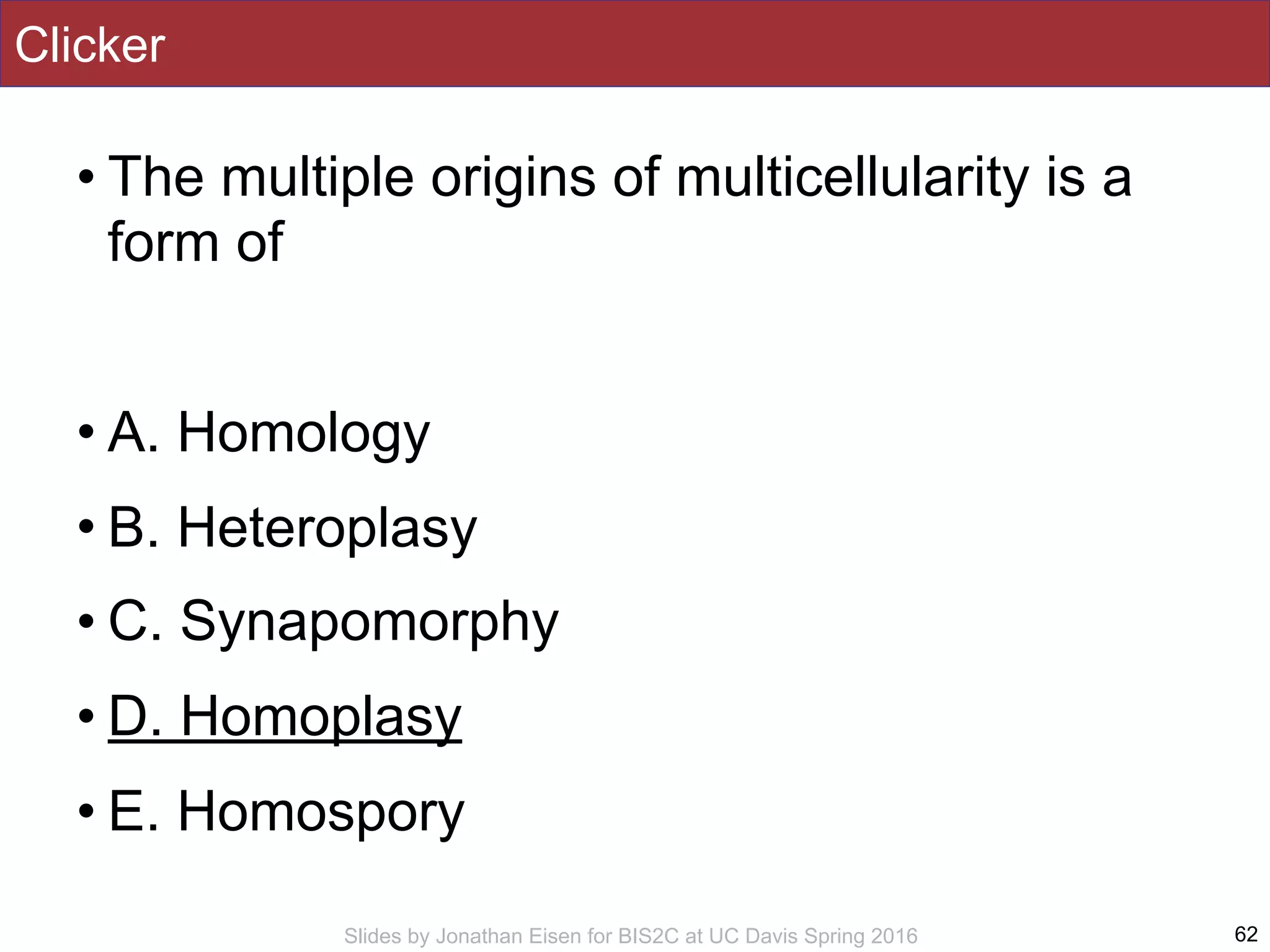 Slides by Jonathan Eisen for BIS2C at UC Davis Spring 2016
Clicker
• The multiple origins of multicellularity is a
form of
• A. Homology
• B. Heteroplasy
• C. Synapomorphy
• D. Homoplasy
• E. Homospory
62
 