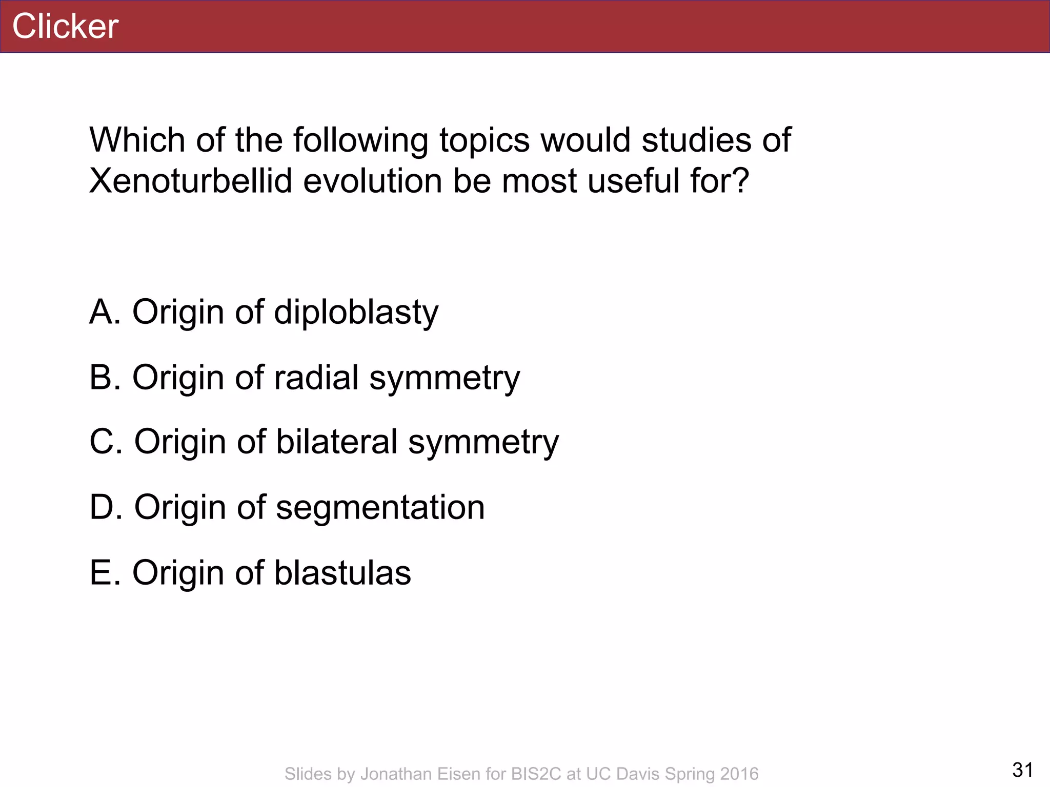 Clicker
Which of the following topics would studies of
Xenoturbellid evolution be most useful for?
A. Origin of diploblasty
B. Origin of radial symmetry
C. Origin of bilateral symmetry
D. Origin of segmentation
E. Origin of blastulas
!31Slides by Jonathan Eisen for BIS2C at UC Davis Spring 2016
 